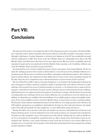 The main aim of the study is to investigate the effects of EU enlargement on price convergence. The Internal Mar-ket 
is expected to foster market integration and increase efficiency and welfare through a convergence of prices. 
Although a high degree of market integration is achieved, price dispersion in the EU has considerably increased 
with the enlargement in 2004. Price levels in the New Member States are substantially lower than in the Old 
Member States, most likely due to their lower level in per capita income. Moreover, lacks in tradability and in the 
reputation of goods and services produced in the New Member States may play a role. In addition, inflation rates 
in the New Member States exceed the average of the EU15. 
Two principal forces are crucial to explain the process of price convergence in the Internal Market. On the one 
hand, the catching up process of low income countries leads to a rise in the price levels and higher inflation over a 
transition period. The increase in overall price level affects consumption and production patterns. This tendency is 
based on market reforms, the composition of value added and an increase in the variety and quality of goods. On 
the other hand, the rise in competition exerts a downward pressure on prices because of lower mark ups. 
The Law of One Price (LOP) is taken as the point of departure, as it constitutes the fundamental mechanism for 
price convergence to hold in a perfectly competitive market. It postulates that in the absence of barriers to trade, 
arbitrage will necessarily force prices of identical products to converge, i.e. the domestic price is equal to the for-eign 
CASE Network Reports No. 76/2007 
Ch. Dreger, K. Kholodilin, K. Lommatzsch, J. Slacalek, P. Wozniak 
Part VII: 
Conclusions 
48 
price, when both are expressed in the same currency. Domestic prices are determined by foreign conditions, 
implying that prices are exogeneous from the perspective of small open economies. But deviations can persist due 
to transportation costs. Arbitrage will not occur if price differences are not sufficient to cover the related costs. In 
addition, not all products are tradable in the Internal Market. Even tradable products contain non tradable compo-nents. 
Prices of non tradables are lower in the New Member States, as long as they are in the a catching up phase. 
The literature clearly indicates substantial deviations from the LOP even over longer periods of time. However, the 
LOP might be interpreted as an equilibrium relationship for the long run. Over long time horizons, the impedi-ments 
of the LOP will gradually lose their significance, i.e. price differentials cannot exist forever. 
Because the LOP is not an attractor in the short and medium run, the price setting behaviour of firms has to be 
linked to domestic factors. It can be explained in terms of the mark up of prices over marginal costs of production. 
If markets are fully competitive, prices and marginal costs will coincide, implying that any mark up should van-ish. 
In an environment of monopolistic competition firms are able to charge prices that include a mark up over 
marginal costs. Therefore, cross country deviations in price levels may be traced to cross country differences in 
marginal costs or in mark ups. For the purpose of this study these determinants have been grouped into catching 
up and competition variables. 
 