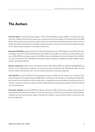 CASE Network Reports No. 76/2007 
Price convergence in the enlarged internal market 
The Authors 
Christian Dreger received his doctoral degree (1995) and his habilitation degree (2005) in economics from the 
University of Kassel, Germany. He works as an economist at the German Institute for Economic Research (DIW 
Berlin). He has built macroeconometric models for the euro area and the German Economy. His research interests 
include the impact of institutions on the labour market performance, business cycle forecasting methods, dynamic 
factor models, panel econometrics, and spatial econometrics. 
Konstantin Kholodilin graduated from the St. Petersburg State University (1995, Diploma) and obtained his doc-toral 
degree at the Universitat Autònoma de Barcelona (2003). He specialises in econometric analysis and forecast-ing. 
In 2001-2004 he was doing research in the IRES (Université catholique de Louvain, Belgium). Since 2005 he 
is a research associate at the DIW Berlin. His mother tongue is Russian, in addition, he speaks English, French, 
German, and Spanish fluently. 
Kirsten Lommatzsch studied at Freie Universität in Berlin. �From 1999 to 2007 she worked at the DIW Berlin on 
business cycles and European integration. Currently associated with the Deutsche Bundesbank. Main research 
interests include real exchange rates, real and nominal convergence, European integration. 
Jirka Slacalek received his PhD from Johns Hopkins University in 2004. He has worked as an economist at the 
German Institute for Economic Research (DIW Berlin), and moved to the European Central Bank in September. 
His research interests include the role of wealth effects in explaining private consumption, the predictive power of 
consumer sentiment, monetary economics and the relationship between productivity growth trend and the natural 
rate of unemployment. 
Przemysław Woźniak received his PhD from Warsaw University (2002). He has been working at the Center for 
Social and Economic Research (CASE) as research economist since 1996. His area of expertise includes inflation, 
exchange rates and macroeconomic policies. Recently has worked as macroeconomic expert in numerous coun-tries 
of ex-Yugoslavia. 
 