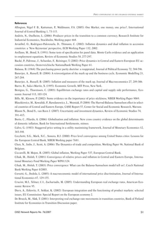 References 
Allington, Nigel F. B., Kattuman, P., Waldmann, F.A. (2005): One Market, one money, one price?, International 
Journal of Central Banking 1, 73-115. 
Andrén, N., Oxelheim, L. (2006): Producer prices in the transition to a common currency, Research Institute for 
Industrial Economics, Stockholm, Working paper 668. 
Arratibel, O., Rodriguez-Palenzuela, D., Thimann, C. (2002): Inflation dynamics and dual inflation in accession 
countries: a ‘New Keynesian’ perspective, ECB Working Paper 132, 2002. 
Arellano, M., Bond, S. (1991): Some tests of specification for panel data. Monte Carlo evidence and an application 
to employment equations, Review of Economic Studies 58, 277-297. 
Backé, P., Fidrmuc, J., Schardax, F., Reininger, T. (2002): Price dynamics in Central and Eastern European EU ac-cession 
CASE Network Reports No. 76/2007 
Price convergence in the enlarged internal market 
51 
countries, Oesterreichische Nationalbank Working Paper 61. 
Balassa, B. (1964): The purchasing-power parity doctrine: a reappraisal, Journal of Political Economy 72, 584-596. 
Banerjee, A., Russell, B. (2004): A reinvestigation of the mark up and the business cycle, Economic Modelling 21, 
267-284. 
Banerjee, A., Russell, B. (2005): Inflation and measures of the mark up, Journal of Macroeconomics 27, 289-306. 
Barro, R., Sala-i-Martin, X. (1995): Economic Growth, MIT Press, New York. 
Benigno, G., Thoenissen, C. (2003): Equilibrium exchange rates and capital and supply side performance, Eco-nomic 
Journal 113, 103-124. 
Bills, M., Klenow, P. (2002): Some evidence on the importance of price stickiness, NBER Working Paper 9069. 
Blaszkiewicz, M., Kowalski, P., Rawdanowicz, L., Wozniak, P. (2004): The Harrod-Balassa-Samuelson effect in select-ed 
countries of Central and Eastern Europe, CASE Report 57, Center for Social and Economic Research, Warzaw. 
Bloom N., Bond S., van Reen J. (2007): Uncertainty and investment dynamics, Review of Economic Studies 74, 
391–415. 
Borio, C., Filardo, A. (2006): Globalisation and inflation: New cross country evidence on the global determinants 
of domestic inflation, Bank for International Settlements, mimeo. 
Calvo, G. (1983): Staggered price setting in a utility maximising framework, Journal of Monetary Economics 12, 
383-398. 
Cecchetti, S.G., Mark, N.C., Sonora, R.J. (2000): Price level convergence among United States cities: Lessons for 
the European Central Bank, NBER Working paper 7681. 
Chen, N., Imbs, J., Scott, A. (2006): The Dynamics of trade and competition, Working Paper 96, National Bank of 
Belgium. 
Ciccarelli, M. Mojon, B. (2005): Global inflation, Working Paper 537, European Central Bank. 
Cihak, M., Holub, T. (2001): Convergence of relative prices and inflation in Central and Eastern Europe, Interna-tional 
Monetary Fund Working Paper WP01/124. 
Cihak, M., Holub, T. (2003): Price convergence: What can the Balassa-Samuelson model tell us?, Czech National 
Bank Working Paper 8/2003. 
Corsetti, G., Dedola, L. (2005): A macroeconomic model of international price discrimination, Journal of Interna-tional 
Economics 67, 129-155. 
Crucini, M.J., Telmer, C.I., Zachariadis, M. (2005): Understanding European real exchange rates, American Eco-nomic 
Review 95. 
Dierx, A., Ilzkovitz, F., Sekkat, K. (2002): European integration and the functioning of product markets: selected 
issues, EU Commission: Special Report on the European economy 2. 
De Broeck, M., Sløk, T. (2001): Interpreting real exchange rate movements in transition countries, Bank of Finland 
Institute for Economies in Transition Discussion paper. 
 
