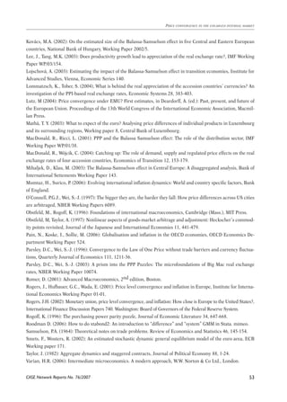 Kovács, M.A. (2002): On the estimated size of the Balassa-Samuelson effect in five Central and Eastern European 
countries, National Bank of Hungary, Working Paper 2002/5. 
Lee, J., Tang, M.K. (2003): Does productivity growth lead to appreciation of the real exchange rate?, IMF Working 
Paper WP/03/154. 
Lojschová, A. (2003): Estimating the impact of the Balassa-Samuelson effect in transition economies, Institute for 
Advanced Studies, Vienna, Economic Series 140. 
Lommatzsch, K., Tober, S. (2004), What is behind the real appreciation of the accession countries’ currencies? An 
investigation of the PPI-based real exchange rates, Economic Systems 28, 383-403. 
Lutz, M (2004): Price convergence under EMU? First estimates, in Deardorff, A. (ed.): Past, present, and future of 
the European Union. Proceedings of the 13th World Congress of the International Economic Association, Macmil-lan 
CASE Network Reports No. 76/2007 
Price convergence in the enlarged internal market 
53 
Press. 
Mathä, T. Y. (2003): What to expect of the euro? Analysing price differences of individual products in Luxembourg 
and its surrounding regions, Working paper 8, Central Bank of Luxembourg. 
MacDonald, R., Ricci, L. (2001): PPP and the Balassa Samuelson effect: The role of the distribution sector, IMF 
Working Paper WP/01/38. 
MacDonald, R., Wójcik, C. (2004): Catching up: The role of demand, supply and regulated price effects on the real 
exchange rates of four accession countries, Economics of Transition 12, 153-179. 
Mihaljek, D., Klau, M. (2003): The Balassa-Samuelson effect in Central Europe: A disaggregated analysis, Bank of 
International Settements Working Paper 143. 
Mumtaz, H., Surico, P. (2006): Evolving international inflation dynamics: World and country specific factors, Bank 
of England. 
O’Connell, P.G.J., Wei, S.-J. (1997): The bigger they are, the harder they fall: How price differences across US cities 
are arbitraged, NBER Working Papers 6089. 
Obstfeld, M., Rogoff, K. (1996): Foundations of international macroeconomics, Cambridge (Mass.), MIT Press. 
Obstfeld, M, Taylor, A. (1997): Nonlinear aspects of goods-market arbitrage and adjustment: Heckscher’s commod-ity 
points revisited, Journal of the Japanese and International Economies 11, 441-479. 
Pain, N., Koske, I., Sollie, M. (2006): Globalisation and inflation in the OECD economies, OECD Economics De-partment 
Working Paper 524. 
Parsley, D.C., Wei, S.-J. (1996): Convergence to the Law of One Price without trade barriers and currency fluctua-tions, 
Quarterly Journal of Economics 111, 1211-36. 
Parsley, D.C., Wei, S.-J. (2003): A prism into the PPP Puzzles: The microfoundations of Big Mac real exchange 
rates, NBER Working Paper 10074. 
Romer, D. (2001): Advanced Macroeconomics, 2nd edition, Boston. 
Rogers, J., Hufbauer, G.C., Wada, E. (2001): Price level convergence and inflation in Europe, Institute for Interna-tional 
Economics Working Paper 01-01. 
Rogers, J.H. (2002): Monetary union, price level convergence, and inflation: How close is Europe to the United States?, 
International Finance Discussion Papers 740. Washington: Board of Governors of the Federal Reserve System. 
Rogoff, K. (1996): The purchasing power parity puzzle, Journal of Economic Literature 34, 647-668. 
Roodman D. (2006): How to do xtabond2: An introduction to “difference” and “system” GMM in Stata. mimeo. 
Samuelson, P.A. (1964): Theoretical notes on trade problems. Review of Economics and Statistics 46, 145-154. 
Smets, F., Wouters, R. (2002): An estimated stochastic dynamic general equilibrium model of the euro area, ECB 
Working paper 171. 
Taylor, J. (1982): Aggregate dynamics and staggered contracts, Journal of Political Economy 88, 1-24. 
Varian, H.R. (2006): Intermediate microeconomics. A modern approach, W.W. Norton & Co Ltd., London. 
 