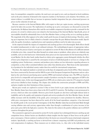 CASE Network Reports No. 76/2007 
Ch. Dreger, K. Kholodilin, K. Lommatzsch, J. Slacalek, P. Wozniak 
tions. In monopolistic competitive markets, the mark up is not equal to zero, and can depend on local conditions, 
such as the price elasticity of demand in the respective markets or the business cycle situation. Nevertheless, con-sistent 
evidence is available that an increase in openness (market integration) has put a downward pressure on 
prices via the reduction of mark ups. 
Because countries in the Internal Market differ with respect to their per capita income, catching up processes 
need to be taken into account. The implications of catching up on price convergence are discussed in section III. 
In particular, the Balassa Samuelson effect and the non tradable component of products provide a rationale for the 
presence of a trend in relative prices not related to the functioning of the Internal Market. Specifically, prices of 
non tradables should be substantially lower in the New Member States, as long as they are in a catching up phase. 
The magnitude of the effect appears to be rather small, partly because of empirical shortcomings. Therefore, catch-ing 
up is important, but it is likely related to a broader concept than the pure Balassa-Samuelson model. Specifi-cally, 
the quality of products, regulated prices and reputation problems need to be taken into account. 
In the empirical model the impacts of competition and catching up have to be disentangled. Both effects should 
be studied simultaneously in order to get unbiased estimates. The methodological aspects of appropriate indica-tors 
to study the process of price convergence are explored in section IV. �Due to the absence of a sufficient amount 
of absolute price data, �research has often focused on certain areas or products, where prices are relatively easy 
available, such as in the food sector. Unfortunately, these prices are less representative for the functioning of the In-ternal 
Market. On the other hand, studies based on relative price aggregates cannot distinguish whether the effect 
of lower price dispersion is caused by the convergence of prices of individual goods or services or a change in the 
weighting system. Furthermore, consumer and producer price indexes are less informative regarding advances in 
competition, as they reflect cumulated inflation rates rather than absolute prices. T�heir focus on the representativ-ity 
of products for the individual country makes them less useful for international comparisons. 
Therefore�, the empirical analysis is carried out on the base of comparative price levels (CPLs). These measures 
have been constructed by Eurostat and the OECD as part of the European Comparison Programme and are calcu-lated 
as the ratio between purchasing power parities (PPPs) and nominal exchange rates. The PPPs are based on 
price levels of a comparable and representative sample of products covering the various aggregates of GDP in the 
EU25 member states. At the most disaggregated level, PPPs rely on relative price ratios for 279 categories of goods 
and services labelled as basic headings. The chapter also clarifies the construction principles of PPPs and CPLs, 
and gives insights into their limitations of these measures. 
Recent price trends are explored in section V. Due to lower levels in per capita income and productivity the 
New Member States have lower prices than in the EU12 and EU15 countries. The backlog is most pronounced in 
services, which are often non tradable. However, price levels of goods are also lower and might indicate lacks in 
tradability and in the quality and reputation of goods and services produced in the New Member States. �As trad-ability 
increases with the durability of the goods, price convergence is more prominent for durables. However, 
while price convergence has been observed for nearly all of the broad expenditure categories, it has decreased 
for durable goods in the recent period. C�onvergence in the New Member states has occurred most likely through 
varying inflation rates and currency appreciation rather than through a combination of a price increase in low 
price and a price fall in the high price countries. The claim for this notion is the positive inflation rate in all EU25 
countries throughout the period. 
The econometric approach is presented in section VI. As the analysis has to distinguish between catching up and 
competition forces, distinct factors are identified to obtain insights into the impact of these forces on the path of 
price convergence. A factor analysis is conducted where the factors are extracted by means of principal component 
analysis. Specifically, a catching up factor is derived from a dataset comprising real GDP, real productivity, and 
real compensation of employees. These measures are in relative terms, i.e., they refer to the individual country 
 