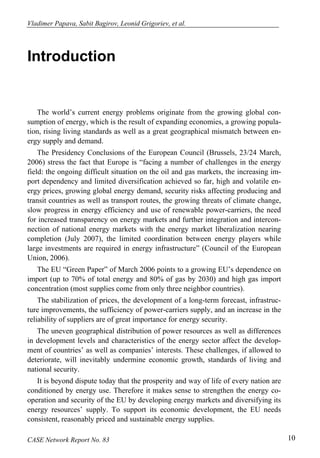 Vladimer Papava, Sabit Bagirov, Leonid Grigoriev, et al. 
Introduction 
The world’s current energy problems originate from the growing global con-sumption 
of energy, which is the result of expanding economies, a growing popula-tion, 
rising living standards as well as a great geographical mismatch between en-ergy 
supply and demand. 
The Presidency Conclusions of the European Council (Brussels, 23/24 March, 
2006) stress the fact that Europe is “facing a number of challenges in the energy 
field: the ongoing difficult situation on the oil and gas markets, the increasing im-port 
dependency and limited diversification achieved so far, high and volatile en-ergy 
prices, growing global energy demand, security risks affecting producing and 
transit countries as well as transport routes, the growing threats of climate change, 
slow progress in energy efficiency and use of renewable power-carriers, the need 
for increased transparency on energy markets and further integration and intercon-nection 
of national energy markets with the energy market liberalization nearing 
completion (July 2007), the limited coordination between energy players while 
large investments are required in energy infrastructure” (Council of the European 
Union, 2006). 
The EU “Green Paper” of March 2006 points to a growing EU’s dependence on 
import (up to 70% of total energy and 80% of gas by 2030) and high gas import 
concentration (most supplies come from only three neighbor countries). 
The stabilization of prices, the development of a long-term forecast, infrastruc-ture 
improvements, the sufficiency of power-carriers supply, and an increase in the 
reliability of suppliers are of great importance for energy security. 
The uneven geographical distribution of power resources as well as differences 
in development levels and characteristics of the energy sector affect the develop-ment 
of countries’ as well as companies’ interests. These challenges, if allowed to 
deteriorate, will inevitably undermine economic growth, standards of living and 
national security. 
It is beyond dispute today that the prosperity and way of life of every nation are 
conditioned by energy use. Therefore it makes sense to strengthen the energy co-operation 
and security of the EU by developing energy markets and diversifying its 
energy resources’ supply. To support its economic development, the EU needs 
consistent, reasonably priced and sustainable energy supplies. 
CASE Network Report No. 83 10 
 