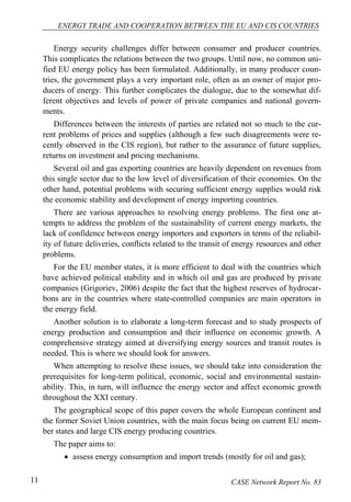 ENERGY TRADE AND COOPERATION BETWEEN THE EU AND CIS COUNTRIES 
Energy security challenges differ between consumer and producer countries. 
This complicates the relations between the two groups. Until now, no common uni-fied 
EU energy policy has been formulated. Additionally, in many producer coun-tries, 
the government plays a very important role, often as an owner of major pro-ducers 
of energy. This further complicates the dialogue, due to the somewhat dif-ferent 
objectives and levels of power of private companies and national govern-ments. 
Differences between the interests of parties are related not so much to the cur-rent 
problems of prices and supplies (although a few such disagreements were re-cently 
observed in the CIS region), but rather to the assurance of future supplies, 
returns on investment and pricing mechanisms. 
Several oil and gas exporting countries are heavily dependent on revenues from 
this single sector due to the low level of diversification of their economies. On the 
other hand, potential problems with securing sufficient energy supplies would risk 
the economic stability and development of energy importing countries. 
There are various approaches to resolving energy problems. The first one at-tempts 
to address the problem of the sustainability of current energy markets, the 
lack of confidence between energy importers and exporters in terms of the reliabil-ity 
of future deliveries, conflicts related to the transit of energy resources and other 
problems. 
For the EU member states, it is more efficient to deal with the countries which 
have achieved political stability and in which oil and gas are produced by private 
companies (Grigoriev, 2006) despite the fact that the highest reserves of hydrocar-bons 
are in the countries where state-controlled companies are main operators in 
the energy field. 
Another solution is to elaborate a long-term forecast and to study prospects of 
energy production and consumption and their influence on economic growth. A 
comprehensive strategy aimed at diversifying energy sources and transit routes is 
needed. This is where we should look for answers. 
When attempting to resolve these issues, we should take into consideration the 
prerequisites for long-term political, economic, social and environmental sustain-ability. 
This, in turn, will influence the energy sector and affect economic growth 
throughout the XXI century. 
The geographical scope of this paper covers the whole European continent and 
the former Soviet Union countries, with the main focus being on current EU mem-ber 
states and large CIS energy producing countries. 
The paper aims to: 
• assess energy consumption and import trends (mostly for oil and gas); 
11 CASE Network Report No. 83 
 