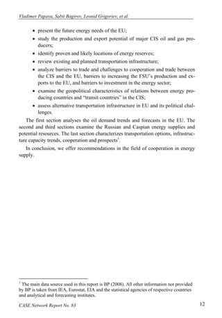 Vladimer Papava, Sabit Bagirov, Leonid Grigoriev, et al. 
• present the future energy needs of the EU; 
• study the production and export potential of major CIS oil and gas pro-ducers; 
• identify proven and likely locations of energy reserves; 
• review existing and planned transportation infrastructure; 
• analyze barriers to trade and challenges to cooperation and trade between 
the CIS and the EU, barriers to increasing the FSU’s production and ex-ports 
to the EU, and barriers to investment in the energy sector; 
• examine the geopolitical characteristics of relations between energy pro-ducing 
countries and “transit countries” in the CIS; 
• assess alternative transportation infrastructure in EU and its political chal-lenges. 
The first section analyses the oil demand trends and forecasts in the EU. The 
second and third sections examine the Russian and Caspian energy supplies and 
potential resources. The last section characterizes transportation options, infrastruc-ture 
capacity trends, cooperation and prospects1. 
In conclusion, we offer recommendations in the field of cooperation in energy 
supply. 
1 The main data source used in this report is BP (2008). All other information not provided 
by BP is taken from IEA, Eurostat, EIA and the statistical agencies of respective countries 
and analytical and forecasting institutes. 
CASE Network Report No. 83 12 
 