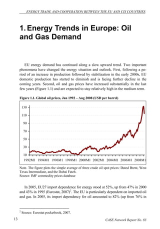 ENERGY TRADE AND COOPERATION BETWEEN THE EU AND CIS COUNTRIES 
1. Energy Trends in Europe: Oil 
and Gas Demand 
EU energy demand has continued along a slow upward trend. Two important 
phenomena have changed the energy situation and outlook. First, following a pe-riod 
of an increase in production followed by stabilization in the early 2000s, EU 
domestic production has started to diminish and is facing further decline in the 
coming years. Second, oil and gas prices have increased substantially in the last 
few years (Figure 1.1) and are expected to stay relatively high in the medium term. 
Figure 1.1. Global oil prices, Jan 1992 – Aug 2008 (USD per barrel) 
130 
110 
90 
70 
50 
30 
10 
1992M1 1994M1 1996M1 1998M1 2000M1 2002M1 2004M1 2006M1 2008M1 
Note. The figure plots the simple average of three crude oil spot prices: Dated Brent, West 
Texas Intermediate, and the Dubai Fateh. 
Source: IMF commodity prices database 
In 2005, EU27 import dependence for energy stood at 52%, up from 47% in 2000 
and 43% in 1995 (Eurostat, 2007)2. The EU is particularly dependent on imported oil 
and gas. In 2005, its import dependency for oil amounted to 82% (up from 76% in 
2 Source: Eurostat pocketbook, 2007. 
13 CASE Network Report No. 83 
 