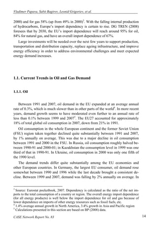 Vladimer Papava, Sabit Bagirov, Leonid Grigoriev, et al. 
2000) and for gas 58% (up from 49% in 2000)3. With the falling internal production 
of hydrocarbons, Europe’s import dependency is certain to rise. DG TREN (2008) 
foresees that by 2030, the EU’s import dependence will reach around 95% for oil, 
84% for natural gas, and have an overall import dependence of 67%. 
Large investments will be needed over the next few years to support production, 
transportation and distribution capacity, replace ageing infrastructure, and improve 
energy efficiency in order to address environmental challenges and meet expected 
energy demand increases. 
1.1. Current Trends in Oil and Gas Demand 
1.1.1. Oil 
Between 1991 and 2007, oil demand in the EU expanded at an average annual 
rate of 0.3%, which is much slower than in other parts of the world4. In more recent 
years, demand growth seems to have moderated even further to an annual rate of 
less than 0.1% between 1999 and 20075. The EU27 accounted for approximately 
18% of total global oil consumption in 2007, down from 21% in 1991. 
Oil consumption in the whole European continent and the former Soviet Union 
(FSU) region taken together declined quite substantially between 1991 and 2007, 
by 1% annually on average. This was due to a major decline in oil consumption 
between 1991 and 2000 in the FSU. In Russia, oil consumption roughly halved be-tween 
1990-91 and 2000-01; in Kazakhstan the consumption level in 1999 was one 
third of that in 1990-91. In Ukraine, oil consumption in 2000 was only one fifth of 
the 1990 level. 
The demand trends differ quite substantially among the EU economies and 
other European countries. In Germany, the largest EU consumer, oil demand rose 
somewhat between 1990 and 1996 while the last decade brought a consistent de-cline. 
Between 1999 and 2007, demand was falling by 2% annually on average. In 
3 Source: Eurostat pocketbook, 2007. Dependency is calculated as the ratio of the net im-ports 
to the total consumption of a country or region. The overall energy import dependence 
(for all energy products) is well below the import dependence for oil and gas because of 
lower dependence on imports of other energy resources such as fossil fuels, etc. 
4 1.4% average annual growth in North America, 3.4% growth in Asia and Pacific region 
5 Calculations presented in this section are based on BP (2008) data. 
CASE Network Report No. 83 14 
 