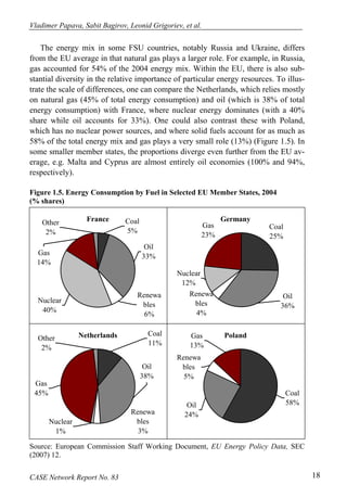 Vladimer Papava, Sabit Bagirov, Leonid Grigoriev, et al. 
The energy mix in some FSU countries, notably Russia and Ukraine, differs 
from the EU average in that natural gas plays a larger role. For example, in Russia, 
gas accounted for 54% of the 2004 energy mix. Within the EU, there is also sub-stantial 
diversity in the relative importance of particular energy resources. To illus-trate 
the scale of differences, one can compare the Netherlands, which relies mostly 
on natural gas (45% of total energy consumption) and oil (which is 38% of total 
energy consumption) with France, where nuclear energy dominates (with a 40% 
share while oil accounts for 33%). One could also contrast these with Poland, 
which has no nuclear power sources, and where solid fuels account for as much as 
58% of the total energy mix and gas plays a very small role (13%) (Figure 1.5). In 
some smaller member states, the proportions diverge even further from the EU av-erage, 
e.g. Malta and Cyprus are almost entirely oil economies (100% and 94%, 
respectively). 
Figure 1.5. Energy Consumption by Fuel in Selected EU Member States, 2004 
(% shares) 
Other France 
2% 
Coal 
5% 
Oil 
Gas 33% 
14% 
Nuclear 
40% 
Renewa 
bles 
6% 
Germany 
Coal 
25% 
Gas 
23% 
Nuclear 
12% 
Renewa 
bles 
4% 
Oil 
36% 
Netherlands Coal 
Other 11% 
2% 
Oil 
38% 
Gas 
45% 
Nuclear 
1% 
Renewa 
bles 
3% 
Poland 
Coal 
Gas 
13% 
Renewa 
bles 
5% 
Oil 58% 
24% 
Source: European Commission Staff Working Document, EU Energy Policy Data, SEC 
(2007) 12. 
CASE Network Report No. 83 18 
 