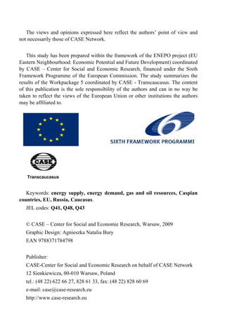 The views and opinions expressed here reflect the authors’ point of view and 
not necessarily those of CASE Network. 
This study has been prepared within the framework of the ENEPO project (EU 
Eastern Neighbourhood: Economic Potential and Future Development) coordinated 
by CASE – Center for Social and Economic Research, financed under the Sixth 
Framework Programme of the European Commission. The study summarizes the 
results of the Workpackage 5 coordinated by CASE - Transcaucasus. The content 
of this publication is the sole responsibility of the authors and can in no way be 
taken to reflect the views of the European Union or other institutions the authors 
may be affiliated to. 
Transcaucasus 
Keywords: energy supply, energy demand, gas and oil resources, Caspian 
countries, EU, Russia, Caucasus. 
JEL codes: Q41, Q48, Q43 
© CASE – Center for Social and Economic Research, Warsaw, 2009 
Graphic Design: Agnieszka Natalia Bury 
EAN 9788371784798 
Publisher: 
CASE-Center for Social and Economic Research on behalf of CASE Network 
12 Sienkiewicza, 00-010 Warsaw, Poland 
tel.: (48 22) 622 66 27, 828 61 33, fax: (48 22) 828 60 69 
e-mail: case@case-research.eu 
http://www.case-research.eu 
 