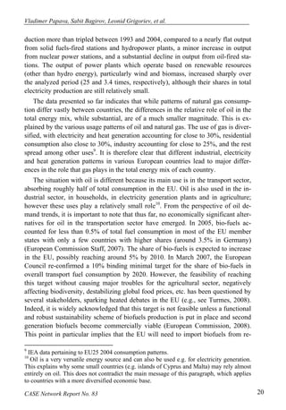 Vladimer Papava, Sabit Bagirov, Leonid Grigoriev, et al. 
duction more than tripled between 1993 and 2004, compared to a nearly flat output 
from solid fuels-fired stations and hydropower plants, a minor increase in output 
from nuclear power stations, and a substantial decline in output from oil-fired sta-tions. 
The output of power plants which operate based on renewable resources 
(other than hydro energy), particularly wind and biomass, increased sharply over 
the analyzed period (25 and 3.4 times, respectively), although their shares in total 
electricity production are still relatively small. 
The data presented so far indicates that while patterns of natural gas consump-tion 
differ vastly between countries, the differences in the relative role of oil in the 
total energy mix, while substantial, are of a much smaller magnitude. This is ex-plained 
by the various usage patterns of oil and natural gas. The use of gas is diver-sified, 
with electricity and heat generation accounting for close to 30%, residential 
consumption also close to 30%, industry accounting for close to 25%, and the rest 
spread among other uses9. It is therefore clear that different industrial, electricity 
and heat generation patterns in various European countries lead to major differ-ences 
in the role that gas plays in the total energy mix of each country. 
The situation with oil is different because its main use is in the transport sector, 
absorbing roughly half of total consumption in the EU. Oil is also used in the in-dustrial 
sector, in households, in electricity generation plants and in agriculture; 
however these uses play a relatively small role10. From the perspective of oil de-mand 
trends, it is important to note that thus far, no economically significant alter-natives 
for oil in the transportation sector have emerged. In 2005, bio-fuels ac-counted 
for less than 0.5% of total fuel consumption in most of the EU member 
states with only a few countries with higher shares (around 3.5% in Germany) 
(European Commission Staff, 2007). The share of bio-fuels is expected to increase 
in the EU, possibly reaching around 5% by 2010. In March 2007, the European 
Council re-confirmed a 10% binding minimal target for the share of bio-fuels in 
overall transport fuel consumption by 2020. However, the feasibility of reaching 
this target without causing major troubles for the agricultural sector, negatively 
affecting biodiversity, destabilizing global food prices, etc. has been questioned by 
several stakeholders, sparking heated debates in the EU (e.g., see Turmes, 2008). 
Indeed, it is widely acknowledged that this target is not feasible unless a functional 
and robust sustainability scheme of biofuels production is put in place and second 
generation biofuels become commercially viable (European Commission, 2008). 
This point in particular implies that the EU will need to import biofuels from re- 
9 IEA data pertaining to EU25 2004 consumption patterns. 
10 Oil is a very versatile energy source and can also be used e.g. for electricity generation. 
This explains why some small countries (e.g. islands of Cyprus and Malta) may rely almost 
entirely on oil. This does not contradict the main message of this paragraph, which applies 
to countries with a more diversified economic base. 
CASE Network Report No. 83 20 
 
