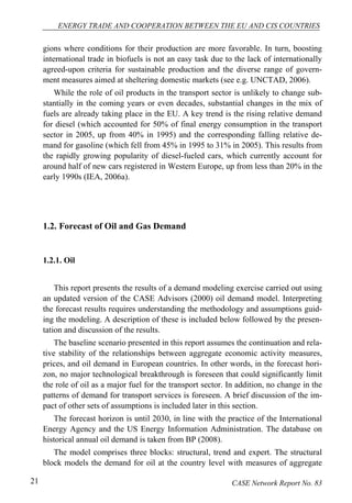 ENERGY TRADE AND COOPERATION BETWEEN THE EU AND CIS COUNTRIES 
gions where conditions for their production are more favorable. In turn, boosting 
international trade in biofuels is not an easy task due to the lack of internationally 
agreed-upon criteria for sustainable production and the diverse range of govern-ment 
measures aimed at sheltering domestic markets (see e.g. UNCTAD, 2006). 
While the role of oil products in the transport sector is unlikely to change sub-stantially 
in the coming years or even decades, substantial changes in the mix of 
fuels are already taking place in the EU. A key trend is the rising relative demand 
for diesel (which accounted for 50% of final energy consumption in the transport 
sector in 2005, up from 40% in 1995) and the corresponding falling relative de-mand 
for gasoline (which fell from 45% in 1995 to 31% in 2005). This results from 
the rapidly growing popularity of diesel-fueled cars, which currently account for 
around half of new cars registered in Western Europe, up from less than 20% in the 
early 1990s (IEA, 2006a). 
1.2. Forecast of Oil and Gas Demand 
1.2.1. Oil 
This report presents the results of a demand modeling exercise carried out using 
an updated version of the CASE Advisors (2000) oil demand model. Interpreting 
the forecast results requires understanding the methodology and assumptions guid-ing 
the modeling. A description of these is included below followed by the presen-tation 
and discussion of the results. 
The baseline scenario presented in this report assumes the continuation and rela-tive 
stability of the relationships between aggregate economic activity measures, 
prices, and oil demand in European countries. In other words, in the forecast hori-zon, 
no major technological breakthrough is foreseen that could significantly limit 
the role of oil as a major fuel for the transport sector. In addition, no change in the 
patterns of demand for transport services is foreseen. A brief discussion of the im-pact 
of other sets of assumptions is included later in this section. 
The forecast horizon is until 2030, in line with the practice of the International 
Energy Agency and the US Energy Information Administration. The database on 
historical annual oil demand is taken from BP (2008). 
The model comprises three blocks: structural, trend and expert. The structural 
block models the demand for oil at the country level with measures of aggregate 
21 CASE Network Report No. 83 
 