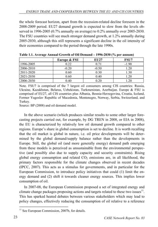ENERGY TRADE AND COOPERATION BETWEEN THE EU AND CIS COUNTRIES 
the whole forecast horizon, apart from the recession-related decline foreseen in the 
2008-2009 period. EU27 demand growth is expected to slow from the levels ob-served 
in 1996-2005 (0.7% annually on average) to 0.2% annually over 2005-2030. 
The FSU countries will see much stronger demand growth, at 1.2% annually during 
2005-2030, although this still represents a significant decline in the oil intensity of 
their economies compared to the period through the late 1990s. 
Table 1.1. Average Annual Growth of Oil Demand – 1996-2030 (% per annum) 
Europe & FSU EU27 FSU7 
1996-2005 0.22 0.71 -1.90 
2006-2010 -0.20 -0.50 1.20 
2011-2020 0.60 0.30 1.30 
2021-2030 0.60 0.40 1.20 
2006-2030 0.40 0.20 1.20 
Note. FSU7 is comprised of the 7 largest oil consumers among CIS countries: Russia, 
Ukraine, Kazakhstan, Belarus, Uzbekistan, Turkmenistan, Azerbaijan. Europe & FSU is 
comprised of EU27, all CIS countries plus Albania, Bosnia-Herzegovina, Croatia, Iceland, 
Former Yugoslav Republic of Macedonia, Montenegro, Norway, Serbia, Switzerland, and 
Turkey. 
Source: BP (2008) and oil demand model. 
In the above scenario (which produces similar results to some other larger fore-casting 
projects carried out, for example, by DG TREN in 2008, or EIA in 2008), 
the EU is characterized by relatively low oil demand growth compared to other 
regions. Europe’s share in global consumption is set to decline. It is worth recalling 
that the oil market is global in nature, i.e. oil price developments will be deter-mined 
by the global demand/supply balance rather than the developments in 
Europe. Still, the global oil (and more generally energy) demand path emerging 
from these models is perceived as unsustainable from the environmental perspec-tive 
(and possibly also due to supply capacity and security constraints). Rising 
global energy consumption and related CO2 emissions are, in all likelihood, the 
primary factors responsible for the climate changes observed in recent decades 
(IPCC, 2007). This acts as a stimulus for governments, and in particular for the 
European Commission, to introduce policy initiatives that could (1) limit the en-ergy 
demand and (2) shift it towards cleaner energy sources. This implies lower 
consumption of oil. 
In 2007-08, the European Commission proposed a set of integrated energy and 
climate change packages proposing actions and targets related to these two issues11. 
This has sparked heated debates between various stakeholders which may lead to 
policy changes, effectively reducing the consumption of oil relative to a reference 
11 See European Commission, 2007b, for details. 
23 CASE Network Report No. 83 
 