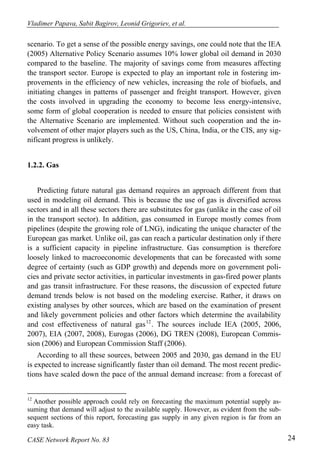 Vladimer Papava, Sabit Bagirov, Leonid Grigoriev, et al. 
scenario. To get a sense of the possible energy savings, one could note that the IEA 
(2005) Alternative Policy Scenario assumes 10% lower global oil demand in 2030 
compared to the baseline. The majority of savings come from measures affecting 
the transport sector. Europe is expected to play an important role in fostering im-provements 
in the efficiency of new vehicles, increasing the role of biofuels, and 
initiating changes in patterns of passenger and freight transport. However, given 
the costs involved in upgrading the economy to become less energy-intensive, 
some form of global cooperation is needed to ensure that policies consistent with 
the Alternative Scenario are implemented. Without such cooperation and the in-volvement 
of other major players such as the US, China, India, or the CIS, any sig-nificant 
progress is unlikely. 
1.2.2. Gas 
Predicting future natural gas demand requires an approach different from that 
used in modeling oil demand. This is because the use of gas is diversified across 
sectors and in all these sectors there are substitutes for gas (unlike in the case of oil 
in the transport sector). In addition, gas consumed in Europe mostly comes from 
pipelines (despite the growing role of LNG), indicating the unique character of the 
European gas market. Unlike oil, gas can reach a particular destination only if there 
is a sufficient capacity in pipeline infrastructure. Gas consumption is therefore 
loosely linked to macroeconomic developments that can be forecasted with some 
degree of certainty (such as GDP growth) and depends more on government poli-cies 
and private sector activities, in particular investments in gas-fired power plants 
and gas transit infrastructure. For these reasons, the discussion of expected future 
demand trends below is not based on the modeling exercise. Rather, it draws on 
existing analyses by other sources, which are based on the examination of present 
and likely government policies and other factors which determine the availability 
and cost effectiveness of natural gas12. The sources include IEA (2005, 2006, 
2007), EIA (2007, 2008), Eurogas (2006), DG TREN (2008), European Commis-sion 
(2006) and European Commission Staff (2006). 
According to all these sources, between 2005 and 2030, gas demand in the EU 
is expected to increase significantly faster than oil demand. The most recent predic-tions 
have scaled down the pace of the annual demand increase: from a forecast of 
12 Another possible approach could rely on forecasting the maximum potential supply as-suming 
that demand will adjust to the available supply. However, as evident from the sub-sequent 
sections of this report, forecasting gas supply in any given region is far from an 
easy task. 
CASE Network Report No. 83 24 
 