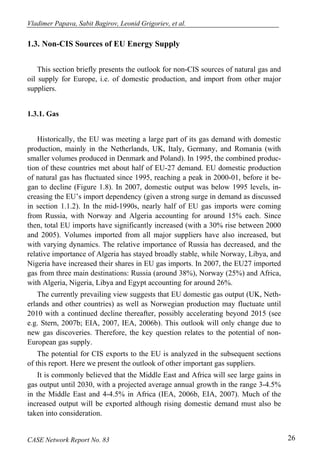 Vladimer Papava, Sabit Bagirov, Leonid Grigoriev, et al. 
1.3. Non-CIS Sources of EU Energy Supply 
This section briefly presents the outlook for non-CIS sources of natural gas and 
oil supply for Europe, i.e. of domestic production, and import from other major 
suppliers. 
1.3.1. Gas 
Historically, the EU was meeting a large part of its gas demand with domestic 
production, mainly in the Netherlands, UK, Italy, Germany, and Romania (with 
smaller volumes produced in Denmark and Poland). In 1995, the combined produc-tion 
of these countries met about half of EU-27 demand. EU domestic production 
of natural gas has fluctuated since 1995, reaching a peak in 2000-01, before it be-gan 
to decline (Figure 1.8). In 2007, domestic output was below 1995 levels, in-creasing 
the EU’s import dependency (given a strong surge in demand as discussed 
in section 1.1.2). In the mid-1990s, nearly half of EU gas imports were coming 
from Russia, with Norway and Algeria accounting for around 15% each. Since 
then, total EU imports have significantly increased (with a 30% rise between 2000 
and 2005). Volumes imported from all major suppliers have also increased, but 
with varying dynamics. The relative importance of Russia has decreased, and the 
relative importance of Algeria has stayed broadly stable, while Norway, Libya, and 
Nigeria have increased their shares in EU gas imports. In 2007, the EU27 imported 
gas from three main destinations: Russia (around 38%), Norway (25%) and Africa, 
with Algeria, Nigeria, Libya and Egypt accounting for around 26%. 
The currently prevailing view suggests that EU domestic gas output (UK, Neth-erlands 
and other countries) as well as Norwegian production may fluctuate until 
2010 with a continued decline thereafter, possibly accelerating beyond 2015 (see 
e.g. Stern, 2007b; EIA, 2007, IEA, 2006b). This outlook will only change due to 
new gas discoveries. Therefore, the key question relates to the potential of non- 
European gas supply. 
The potential for CIS exports to the EU is analyzed in the subsequent sections 
of this report. Here we present the outlook of other important gas suppliers. 
It is commonly believed that the Middle East and Africa will see large gains in 
gas output until 2030, with a projected average annual growth in the range 3-4.5% 
in the Middle East and 4-4.5% in Africa (IEA, 2006b, EIA, 2007). Much of the 
increased output will be exported although rising domestic demand must also be 
taken into consideration. 
CASE Network Report No. 83 26 
 
