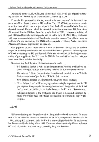 Vladimer Papava, Sabit Bagirov, Leonid Grigoriev, et al. 
According to the IEA (2006b), the Middle East may see its gas exports expand-ing 
to close to 190 bcm by 2015 and around 230 bcm by 2030. 
From the EU perspective, the key question is how much of the increased ex-ports 
should be directed towards EU markets. The IEA (2006a) presents a scenario 
in which most of increases in gas exports from both Africa and Middle East are 
directed towards Europe, which is expected to receive more than 200 bcm from 
Africa and close to 100 bcm from the Middle East by 2030. However, a substantial 
part of this additional export capacity will be in the form of LNG. Thus, producers 
will have a substantial degree of freedom in choosing buyers. The US may emerge 
as Europe’s key competitor for LNG unless projects involving Arctic gas (from 
Alaska and Canada) exploitation are sped up. 
Gas pipeline projects from North Africa to Southern Europe are at various 
stages of planning/construction and one should expect a gradually increasing role 
of LNG in meeting the EU gas demand. From the perspective of the long-term se-curity 
of gas supplies to the EU, both the Middle East and Africa involve risks, re-lated 
inter alia to political instability. 
Summing up, the following observations can be made: 
• EU domestic output as well as gas imports from Norway are likely to de-cline, 
leading to Europe’s increasing reliance on non-European sources; 
• The role of African (in particular, Algeria) and possibly also of Middle 
Eastern suppliers of gas for the EU is likely to increase; 
• New pipeline projects will increase the diversity of gas sources; 
• Nevertheless, LNG will be playing an increasingly important role in EU 
gas imports, implying the increasing international integration of the LNG 
market and competition, in particular between the EU and US consumers; 
• Political instability in the producing and transit regions and uncertain de-mand 
projections need to be taken into account in formulating supply pro-jections. 
1.3.2. Oil 
EU countries import a large share of oil. Imported crude oil accounted for more 
than 84% of inputs to the EU27 refineries as of 2006, compared to around 75% in 
1994. Among EU countries, only the UK is a major oil producer but its production 
has been steadily declining since 1999. Denmark also extracts significant volumes 
of crude oil; smaller amounts are produced by Italy and Romania. 
CASE Network Report No. 83 28 
 