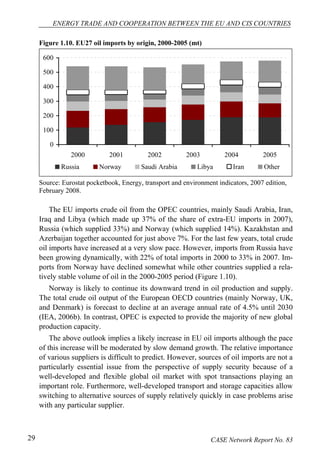 ENERGY TRADE AND COOPERATION BETWEEN THE EU AND CIS COUNTRIES 
Figure 1.10. EU27 oil imports by origin, 2000-2005 (mt) 
600 
500 
400 
300 
200 
100 
0 
2000 2001 2002 2003 2004 2005 
Russia Norway Saudi Arabia Libya Iran Other 
Source: Eurostat pocketbook, Energy, transport and environment indicators, 2007 edition, 
February 2008. 
The EU imports crude oil from the OPEC countries, mainly Saudi Arabia, Iran, 
Iraq and Libya (which made up 37% of the share of extra-EU imports in 2007), 
Russia (which supplied 33%) and Norway (which supplied 14%). Kazakhstan and 
Azerbaijan together accounted for just above 7%. For the last few years, total crude 
oil imports have increased at a very slow pace. However, imports from Russia have 
been growing dynamically, with 22% of total imports in 2000 to 33% in 2007. Im-ports 
from Norway have declined somewhat while other countries supplied a rela-tively 
stable volume of oil in the 2000-2005 period (Figure 1.10). 
Norway is likely to continue its downward trend in oil production and supply. 
The total crude oil output of the European OECD countries (mainly Norway, UK, 
and Denmark) is forecast to decline at an average annual rate of 4.5% until 2030 
(IEA, 2006b). In contrast, OPEC is expected to provide the majority of new global 
production capacity. 
The above outlook implies a likely increase in EU oil imports although the pace 
of this increase will be moderated by slow demand growth. The relative importance 
of various suppliers is difficult to predict. However, sources of oil imports are not a 
particularly essential issue from the perspective of supply security because of a 
well-developed and flexible global oil market with spot transactions playing an 
important role. Furthermore, well-developed transport and storage capacities allow 
switching to alternative sources of supply relatively quickly in case problems arise 
with any particular supplier. 
29 CASE Network Report No. 83 
 