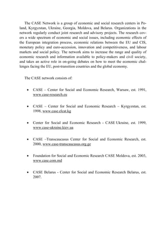 The CASE Network is a group of economic and social research centers in Po-land, 
Kyrgyzstan, Ukraine, Georgia, Moldova, and Belarus. Organizations in the 
network regularly conduct joint research and advisory projects. The research cov-ers 
a wide spectrum of economic and social issues, including economic effects of 
the European integration process, economic relations between the EU and CIS, 
monetary policy and euro-accession, innovation and competitiveness, and labour 
markets and social policy. The network aims to increase the range and quality of 
economic research and information available to policy-makers and civil society, 
and takes an active role in on-going debates on how to meet the economic chal-lenges 
facing the EU, post-transition countries and the global economy. 
The CASE network consists of: 
• CASE – Center for Social and Economic Research, Warsaw, est. 1991, 
www.case-research.eu 
• CASE – Center for Social and Economic Research – Kyrgyzstan, est. 
1998, www.case.elcat.kg 
• Center for Social and Economic Research - CASE Ukraine, est. 1999, 
www.case-ukraine.kiev.ua 
• CASE –Transcaucasus Center for Social and Economic Research, est. 
2000, www.case-transcaucasus.org.ge 
• Foundation for Social and Economic Research CASE Moldova, est. 2003, 
www.case.com.md 
• CASE Belarus - Center for Social and Economic Research Belarus, est. 
2007. 
 