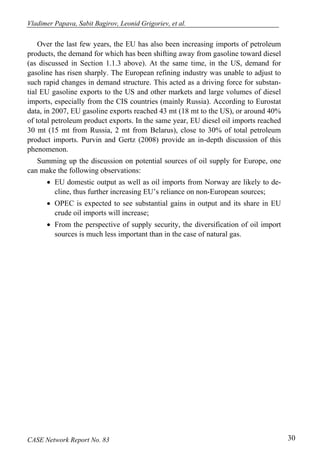 Vladimer Papava, Sabit Bagirov, Leonid Grigoriev, et al. 
Over the last few years, the EU has also been increasing imports of petroleum 
products, the demand for which has been shifting away from gasoline toward diesel 
(as discussed in Section 1.1.3 above). At the same time, in the US, demand for 
gasoline has risen sharply. The European refining industry was unable to adjust to 
such rapid changes in demand structure. This acted as a driving force for substan-tial 
EU gasoline exports to the US and other markets and large volumes of diesel 
imports, especially from the CIS countries (mainly Russia). According to Eurostat 
data, in 2007, EU gasoline exports reached 43 mt (18 mt to the US), or around 40% 
of total petroleum product exports. In the same year, EU diesel oil imports reached 
30 mt (15 mt from Russia, 2 mt from Belarus), close to 30% of total petroleum 
product imports. Purvin and Gertz (2008) provide an in-depth discussion of this 
phenomenon. 
Summing up the discussion on potential sources of oil supply for Europe, one 
can make the following observations: 
• EU domestic output as well as oil imports from Norway are likely to de-cline, 
thus further increasing EU’s reliance on non-European sources; 
• OPEC is expected to see substantial gains in output and its share in EU 
crude oil imports will increase; 
• From the perspective of supply security, the diversification of oil import 
sources is much less important than in the case of natural gas. 
CASE Network Report No. 83 30 
 