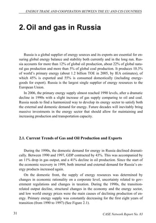 ENERGY TRADE AND COOPERATION BETWEEN THE EU AND CIS COUNTRIES 
2. Oil and gas in Russia 
Russia is a global supplier of energy sources and its exports are essential for en-suring 
global energy balance and stability both currently and in the long run. Rus-sia 
accounts for more than 12% of global oil production, about 22% of global natu-ral 
gas production and more than 5% of global coal production. It produces 10.3% 
of world’s primary energy (about 1.2 billion TOE in 2005, by IEA estimates), of 
which 45% is exported and 55% is consumed domestically (including energy-goods 
for export). Russia is the largest single supplier of energy resources to the 
European Union. 
In 2006, the primary energy supply almost reached 1990 levels, after a dramatic 
decline in 1990s with a slight increase of gas supply comparing to oil and coal. 
Russia needs to find a harmonized way to develop its energy sector to satisfy both 
the external and domestic demand for energy. Future decades will inevitably bring 
massive investments in the energy sector that should allow for maintaining and 
increasing production and transportation capacity. 
2.1. Current Trends of Gas and Oil Production and Exports 
During the 1990s, the domestic demand for energy in Russia declined dramati-cally. 
Between 1990 and 1997, GDP contracted by 43%. This was accompanied by 
an 11% drop in gas output, and a 41% decline in oil production. Since the start of 
the economic recovery in 1999, both internal and external demand for Russia’s en-ergy 
products increased again. 
On the domestic front, the supply of energy resources was determined by 
changes in economic rationality on a corporate level, uncertainty related to gov-ernment 
regulations and changes in taxation. During the 1990s, the transition-related 
output decline, structural changes in the economy and the energy sector, 
and low world energy prices were the main causes of declining production of en-ergy. 
Primary energy supply was constantly decreasing for the first eight years of 
transition (from 1990 to 1997) (See Figure 2.1). 
31 CASE Network Report No. 83 
 