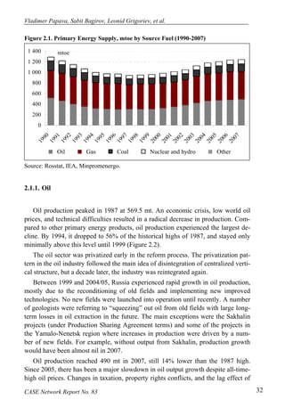 Vladimer Papava, Sabit Bagirov, Leonid Grigoriev, et al. 
Figure 2.1. Primary Energy Supply, mtoe by Source Fuel (1990-2007) 
1 400 
1 200 
1 000 
800 
600 
400 
200 
0 
1990 
1994 
1993 
mtoe 
1991 
1992 
1995 
1997 
1996 
2001 
2000 
1999 
1998 
2004 
2003 
2002 
2005 
2007 
2006 
Oil Gas Coal Nuclear and hydro Other 
Source: Rosstat, IEA, Minpromenergo. 
2.1.1. Oil 
Oil production peaked in 1987 at 569.5 mt. An economic crisis, low world oil 
prices, and technical difficulties resulted in a radical decrease in production. Com-pared 
to other primary energy products, oil production experienced the largest de-cline. 
By 1994, it dropped to 56% of the historical highs of 1987, and stayed only 
minimally above this level until 1999 (Figure 2.2). 
The oil sector was privatized early in the reform process. The privatization pat-tern 
in the oil industry followed the main idea of disintegration of centralized verti-cal 
structure, but a decade later, the industry was reintegrated again. 
Between 1999 and 2004/05, Russia experienced rapid growth in oil production, 
mostly due to the reconditioning of old fields and implementing new improved 
technologies. No new fields were launched into operation until recently. A number 
of geologists were referring to “squeezing” out oil from old fields with large long-term 
losses in oil extraction in the future. The main exceptions were the Sakhalin 
projects (under Production Sharing Agreement terms) and some of the projects in 
the Yamalo-Nenetsk region where increases in production were driven by a num-ber 
of new fields. For example, without output from Sakhalin, production growth 
would have been almost nil in 2007. 
Oil production reached 490 mt in 2007, still 14% lower than the 1987 high. 
Since 2005, there has been a major slowdown in oil output growth despite all-time-high 
oil prices. Changes in taxation, property rights conflicts, and the lag effect of 
CASE Network Report No. 83 32 
 
