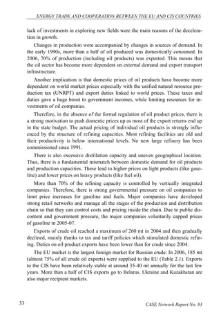 ENERGY TRADE AND COOPERATION BETWEEN THE EU AND CIS COUNTRIES 
lack of investments in exploring new fields were the main reasons of the decelera-tion 
in growth. 
Changes in production were accompanied by changes in sources of demand. In 
the early 1990s, more than a half of oil produced was domestically consumed. In 
2006, 70% of production (including oil products) was exported. This means that 
the oil sector has become more dependent on external demand and export transport 
infrastructure. 
Another implication is that domestic prices of oil products have become more 
dependent on world market prices especially with the unified natural resource pro-duction 
tax (UNRPT) and export duties linked to world prices. These taxes and 
duties gave a huge boost to government incomes, while limiting resources for in-vestments 
of oil companies. 
Therefore, in the absence of the formal regulation of oil product prices, there is 
a strong motivation to push domestic prices up as most of the export returns end up 
in the state budget. The actual pricing of individual oil products is strongly influ-enced 
by the structure of refining capacities. Most refining facilities are old and 
their productivity is below international levels. No new large refinery has been 
commissioned since 1991. 
There is also excessive distillation capacity and uneven geographical location. 
Thus, there is a fundamental mismatch between domestic demand for oil products 
and production capacities. These lead to higher prices on light products (like gaso-line) 
and lower prices on heavy products (like fuel oil). 
More than 70% of the refining capacity is controlled by vertically integrated 
companies. Therefore, there is strong governmental pressure on oil companies to 
limit price increases for gasoline and fuels. Major companies have developed 
strong retail networks and manage all the stages of the production and distribution 
chain so that they can control costs and pricing inside the chain. Due to public dis-content 
and government pressure, the major companies voluntarily capped prices 
of gasoline in 2005-07. 
Exports of crude oil reached a maximum of 260 mt in 2004 and then gradually 
declined, mainly thanks to tax and tariff policies which stimulated domestic refin-ing. 
Duties on oil product exports have been lower than for crude since 2004. 
The EU market is the largest foreign market for Russian crude. In 2006, 185 mt 
(almost 75% of all crude oil exports) were supplied to the EU (Table 2.1). Exports 
to the CIS have been relatively stable at around 35-40 mt annually for the last few 
years. More than a half of CIS exports go to Belarus. Ukraine and Kazakhstan are 
also major recipient markets. 
33 CASE Network Report No. 83 
 