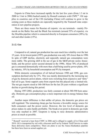 ENERGY TRADE AND COOPERATION BETWEEN THE EU AND CIS COUNTRIES 
Exports to China have increased rapidly for the last few years (from 1.3 mt in 
2000 to 11mt in 2006) backed mainly by Rosneft contracts with CNPC16. Oil sup-plies 
to countries east of the CIS (including China) will continue to grow in the 
coming years as these markets are especially targeted by the Transneft state corpo-ration 
in new pipeline projects. 
There are three routes for Russian oil exports: via sea terminals - mainly Pri-morsk 
on the Baltic Sea and the Black Sea terminals (around 55% of exports), via 
the Druzhba pipeline which is connected directly to European consumers (30%), by 
rail and other modes (15%). 
2.1.2. Gas 
Compared to oil, natural gas production has seen much less volatility over the last 
15 years. At its lowest point (1997), gas production was only 10% lower than in 1990. 
In spite of GDP decline, electricity and especially natural gas consumption were 
more stable. The growing shift in the use of gas in the S&M private sector, house-holds, 
and the power sector secured demand in the 1990s. About 70% of produced 
gas is consumed domestically with more than a half being used by power plants, 10% 
by industry, 10% by household consumption and 9% by transport. 
While domestic consumption of oil halved between 1990 and 1998, gas con-sumption 
declined only by 13%. This was mainly determined by the increasing use 
of gas by domestic power plants, which were switching from expensive and “dirty” 
fuel oil to gas. Some support came from exports but this played only a limited role. 
The net gas exports stood at 160-180 bcm for the last 20 years without a significant 
decline or growth during this period. 
During 1997-2002, production was fairly constant at about 580-590 bcm annu-ally. 
Domestic gas consumption plays a more important role in energy balance than 
oil. 
Another major difference is that unlike oil prices, the domestic gas prices are 
still regulated. The remaining cheap gas has become a favorable energy source for 
both consumers and the power sector. However, the low level of domestic gas 
prices makes its sales hardly profitable. The break-even point in domestic gas trade 
was only reached in 2007. Gazprom is trying to raise domestic administrative 
prices as much as possible. 
16 Rosneft’ received a loan from CNPC in 2006 and is obliged to supply oil to China until 
2010. Oil is transported by rail with a discount tariff set by Federal Tariff Service to make 
these deliveries more competitive. There are plans to use the Atasu-Alashankou pipeline 
but there have been no actual supplies yet. 
35 CASE Network Report No. 83 
 