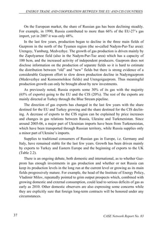 ENERGY TRADE AND COOPERATION BETWEEN THE EU AND CIS COUNTRIES 
On the European market, the share of Russian gas has been declining steadily. 
For example, in 1990, Russia contributed to more than 66% of the EU-27’s gas 
import, yet in 2007 it was only 48%. 
In the last few years, production began to decline in the three main fields of 
Gazprom in the north of the Tyumen region (the so-called Nadym-Pur-Taz area): 
Urengoy, Yamburg, Medvezhye. The growth of gas production is driven mainly by 
the Zapolyarnoe field (also in the Nadym-Pur-Taz area) which has a capacity of 
100 bcm, and the increased activity of independent producers. Gazprom does not 
disclose information on the production of separate fields so it is hard to estimate 
the distribution between “old” and “new” fields but there is strong evidence of a 
considerable Gazprom effort to slow down production decline in Nadymgazprom 
(Medevezhye and Komsomolskoe fields) and Urengoigazprom. Thus meaningful 
production growth can only be brought about by new investments. 
As previously noted, Russia exports some 30% of its gas with the majority 
(65% of exports) going to the EU and the CIS (20%). The rest of the exports are 
mainly directed at Turkey through the Blue Stream pipeline. 
The direction of gas exports has changed in the last few years with the share 
destined for the EU and Turkey growing and the share destined for the CIS declin-ing. 
A decrease of exports to the CIS region can be explained by price increases 
and changes in gas relations between Russia, Ukraine and Turkmenistan. Since 
around 2005-06, a major part of Ukrainian imports have been from Turkmenistan, 
which have been transported through Russian territory, while Russia supplies only 
a minor part of Ukraine’s imports. 
Supplies to traditional consumers of Russian gas in Europe, i.e. Germany and 
Italy, have remained stable for the last few years. Growth has been driven mainly 
by exports to Turkey and Eastern Europe and the beginning of exports to the UK 
(Table 2.2). 
There is an ongoing debate, both domestic and international, as to whether Gaz-prom 
has enough investments in gas production and whether or not Russia can 
keep its production levels in the long run at the current level or growing as its main 
fields progressively mature. For example, the head of the Institute of Energy Policy, 
Vladimir Milov, repeatedly pointed to grim output prospects which, combined with 
growing domestic and external consumption, could lead to serious deficits of gas as 
early as 2010. Other domestic observers are also expressing some concerns while 
they are explicitly sure that foreign long-term contracts will be honored under any 
circumstances. 
37 CASE Network Report No. 83 
 