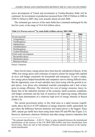 ENERGY TRADE AND COOPERATION BETWEEN THE EU AND CIS COUNTRIES 
active development of Yamal and investments in Yuzhno-Russkoe fields will be 
continued. So investments in production increased from USD 4.9 billion in 2006 to 
USD 9.2 billion in 2007; they were actually almost nil until 2006. 
The estimated gas reserves of the main fields have remained unchanged for the 
last few years, in the range of 16.4-16.6 trillion cub.m. 
Table 2.4. Proven reserves19 by main fields (trillion cub.m), 2001-2006 
2001 2006 
Producing fields 16.7 16.4 
Urengoiskoye 5.6 5.3 
Yamburgskoye 4.2 3.8 
Zapolyarnoye 3.5 3.2 
Astrakhanskyoe 2.5 2.5 
Orenburgskoye 0.8 0.8 
Yuzhno-Russkoye - 0.8 
Fields under development 8.2 8.9 
Bovanenkovskoye 4.4 4.4 
Shtokmanovskoye 2.5 3.2 
Kharasaveiskoye 1.3 1.3 
Source: Gazprom. 
Since Soviet times, energy prices have been heavily subsidized in Russia. In the 
1990s, low energy prices and a tolerance of massive arrears for energy bills implied 
de facto soft budget constraints for households and enterprises. To put it simply, 
low energy prices helped households and companies survive during difficult times. 
But the opportunity costs of such subsidies have been rising with the growth in ex-port 
prices. Low prices also stimulated wasteful consumption and a lack of pro-gress 
in energy efficiency. The relatively low cost of energy resources, heavy in-dustry 
bias in the industrial structure of the economy, harsh economic conditions, 
soft budget constraints and the lack of incentives for improving energy efficiency 
are the main determinants of a relatively high level of energy intensity in Russia 
(Table 2.5). 
The current government policy in this field aims at a rapid increase (signifi-cantly 
above the level of CPI inflation) of energy domestic tariffs, particularly for 
gas where the difference between domestic and export prices is the biggest. Since 
2003, natural gas tariffs have been rising faster than CPI and PPI (See Figure 2.5). 
However, aluminum, chemical, fertilizers and other energy intensive industries that 
19 By national classification – A+B+C1. There is some mismatch between the international 
classification of the reserves of the UN (WPC/SPE/AAPG) and local classification from 
Soviet times. There are still no full estimates of Russian mineral resources in the interna-tional 
classification. 
39 CASE Network Report No. 83 
 