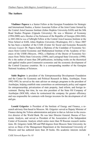 Vladimer Papava, Sabit Bagirov, Leonid Grigoriev, et al. 
The Authors 
Vladimer Papava is a Senior Fellow at the Georgian Foundation for Strategic 
and International Studies, a Senior Associate Fellow of the Joint Center formed by 
the Central Asia-Caucasus Institute (Johns Hopkins University-SAIS) and the Silk 
Road Studies Program (Uppsala University). He was a Minister of Economy 
(1994-2000) and a Member of the Parliament of the Republic of Georgia (2004-2008); 
in 2005-2006 he was a Fulbright Fellow at the Central Asia-Caucasus Institute at the 
Nitze School at SAIS, Johns Hopkins University (Washington, D.C.). Since 2007 
he has been a member of the CASE (Center for Social and Economic Research) 
Advisory Council. Dr. Papava holds a Diploma of the Candidate of Economic Sci-ences 
from Central Economic and Mathematical Institute of the Academy of Sci-ences 
of the USSR (Moscow, 1982), a Diploma of the Doctor of Economic Sci-ences 
from Tbilisi State University (1989), and Leningrad State University (1990). 
He is the author of more than 200 publications, including works on the theoretical 
and applied studies post-Communist economies and the economic development of 
the Central Caucasus countries. He is a corresponding member of the Georgian 
National Academy of Sciences. 
Sabit Bagirov is president of the Entrepreneurship Development Foundation 
and the Center for Economic and Political Research in Baku, Azerbaijan. From 
1992-1993, he served as the state advisor on strategic programs to the president of 
Azerbaijan, helping establish state committees on antimonopoly policy and support 
for entrepreneurship, privatization of state property, land reform, and foreign in-vestment. 
During that time, he was also president of the State Oil Company of 
Azerbaijan (SOCAR), where he restructured the company for greater efficiency 
and was responsible for contracts with foreign investors for the development of oil 
and gas. 
Leonid Grigoriev is President of the Institute of Energy and Finance, a re-search 
advisory firm based in Moscow. Mr. Grigoriev served as Deputy Minister of 
Finance during the Yeltsin administration and prior to that as Advisor to the execu-tive 
director of the World Bank. He was later Director General, Bureau of Eco-nomic 
Analysis, and served as President of the Association of the Independent 
Center of Economic Analysis which unites more than 50 Russian research institu-tions. 
Dr. Grigoriev holds MS and PhD degrees from Moscow State University; he 
serves as Dean of the Management Department at the International University of 
Moscow and has authored more than 20 books. His academic interests include 
CASE Network Report No. 83 4 
 