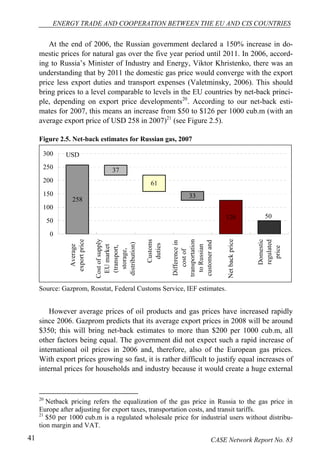 ENERGY TRADE AND COOPERATION BETWEEN THE EU AND CIS COUNTRIES 
At the end of 2006, the Russian government declared a 150% increase in do-mestic 
prices for natural gas over the five year period until 2011. In 2006, accord-ing 
to Russia’s Minister of Industry and Energy, Viktor Khristenko, there was an 
understanding that by 2011 the domestic gas price would converge with the export 
price less export duties and transport expenses (Valetminsky, 2006). This should 
bring prices to a level comparable to levels in the EU countries by net-back princi-ple, 
depending on export price developments20. According to our net-back esti-mates 
for 2007, this means an increase from $50 to $126 per 1000 cub.m (with an 
average export price of USD 258 in 2007)21 (see Figure 2.5). 
Figure 2.5. Net-back estimates for Russian gas, 2007 
USD 
258 
126 
33 
61 
37 
50 
300 
250 
200 
150 
100 
50 
0 
Average 
export price 
Cost of supply 
EU market 
(transport, 
storage, 
distribution) 
Customs 
duties 
Difference in 
cost of 
transportation 
to Russian 
customer and 
Net back price 
Domestic 
regulated 
price 
Source: Gazprom, Rosstat, Federal Customs Service, IEF estimates. 
However average prices of oil products and gas prices have increased rapidly 
since 2006. Gazprom predicts that its average export prices in 2008 will be around 
$350; this will bring net-back estimates to more than $200 per 1000 cub.m, all 
other factors being equal. The government did not expect such a rapid increase of 
international oil prices in 2006 and, therefore, also of the European gas prices. 
With export prices growing so fast, it is rather difficult to justify equal increases of 
internal prices for households and industry because it would create a huge external 
20 Netback pricing refers the equalization of the gas price in Russia to the gas price in 
Europe after adjusting for export taxes, transportation costs, and transit tariffs. 
21 $50 per 1000 cub.m is a regulated wholesale price for industrial users without distribu-tion 
margin and VAT. 
41 CASE Network Report No. 83 
 