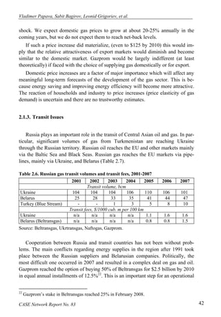 Vladimer Papava, Sabit Bagirov, Leonid Grigoriev, et al. 
shock. We expect domestic gas prices to grow at about 20-25% annually in the 
coming years, but we do not expect them to reach net-back levels. 
If such a price increase did materialize, (even to $125 by 2010) this would im-ply 
that the relative attractiveness of export markets would diminish and become 
similar to the domestic market. Gazprom would be largely indifferent (at least 
theoretically) if faced with the choice of supplying gas domestically or for export. 
Domestic price increases are a factor of major importance which will affect any 
meaningful long-term forecasts of the development of the gas sector. This is be-cause 
energy saving and improving energy efficiency will become more attractive. 
The reaction of households and industry to price increases (price elasticity of gas 
demand) is uncertain and there are no trustworthy estimates. 
2.1.3. Transit Issues 
Russia plays an important role in the transit of Central Asian oil and gas. In par-ticular, 
significant volumes of gas from Turkmenistan are reaching Ukraine 
through the Russian territory. Russian oil reaches the EU and other markets mainly 
via the Baltic Sea and Black Seas. Russian gas reaches the EU markets via pipe-lines, 
mainly via Ukraine, and Belarus (Table 2.7). 
Table 2.6. Russian gas transit volumes and transit fees, 2001-2007 
2001 2002 2003 2004 2005 2006 2007 
Transit volume, bcm 
Ukraine 104 104 104 106 110 106 101 
Belarus 25 28 33 35 41 44 47 
Turkey (Blue Stream) - - 1 3 5 8 10 
Transit fees, $/1000 cub. m per 100 km 
Ukraine n/a n/a n/a n/a 1.1 1.6 1.6 
Belarus (Beltransgas) n/a n/a n/a n/a 0.8 0.8 1.5 
Source: Beltransgas, Ukrtransgas, Naftogas, Gazprom. 
Cooperation between Russia and transit countries has not been without prob-lems. 
The main conflicts regarding energy supplies in the region after 1991 took 
place between the Russian suppliers and Belarusian companies. Politically, the 
most difficult one occurred in 2007 and resulted in a complex deal on gas and oil. 
Gazprom reached the option of buying 50% of Beltransgas for $2.5 billion by 2010 
in equal annual installments of 12.5%22. This is an important step for an operational 
22 Gazprom’s stake in Beltransgas reached 25% in February 2008. 
CASE Network Report No. 83 42 
 