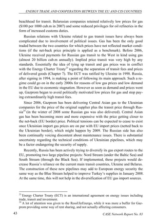 ENERGY TRADE AND COOPERATION BETWEEN THE EU AND CIS COUNTRIES 
beachhead for transit. Belarusian companies retained relatively low prices for gas 
($100 per 1000 cub.m in 2007) and some reduced privileges for oil refineries in the 
form of increased customs duties. 
Russian relations with Ukraine related to gas transit issues have always been 
complicated due to involvement of political issues. Gas has been the only good 
traded between the two countries for which prices have not reflected market condi-tions 
(if the net-back price principle is applied as a benchmark). Before 2006, 
Ukraine received payments for Russian gas transit to the West in kind using gas 
(almost 20 billion cub.m annually). Implied price transit was very high by any 
standards. Essentially the idea of tying up transit and gas prices was in conflict 
with the Energy Charter Treaty23 regarding the separation of transit fees and prices 
of delivered goods (Chapter 7). The ECT was ratified by Ukraine in 1998. Russia, 
after signing in 1994, is making a point of following its main approach. Such a re-gime 
could go on in the early 2000s for reasons of low gas prices and low demand 
in the EU due to economic stagnation. However as soon as demand and prices went 
up, Gazprom began to avoid politically motivated low prices for gas and stop pay-ing 
extraordinarily high transit fees. 
Since 2006, Gazprom has been delivering Central Asian gas to the Ukrainian 
companies for the price of the original supplier plus the transit price through Rus-sia24 
(in the winter of 2008 some Russian gas was also delivered). Central Asian 
gas has been becoming more and more expensive with the price getting closer to 
the net-back (EU border) price. Political tensions can be expected to cease to exist 
once Ukrainian import gas prices are on par with EU import prices (netted back to 
the Ukrainian border), which might happen by 2009. The Russian side has also 
been continually voicing discontent about maintenance issues. There is substantial 
uncertainty regarding the technical conditions of Ukrainian pipelines, which may 
be a factor endangering the security of supply. 
Recently, Russia has been actively trying to diversify its gas export routes to the 
EU, promoting two large pipeline projects: Nord Stream (under the Baltic Sea) and 
South Stream (through the Black Sea). If implemented, these projects would de-crease 
Russia’s reliance on the current main transit countries, Ukraine and Belarus. 
The construction of these new pipelines may add to European energy security the 
same way as the Blue Stream helped to improve Turkey’s supplies in January 2008. 
At the same time, this will not help in the diversification of EU gas import sources. 
23 Energy Charter Treaty (ECT) is an international agreement on energy issues including 
trade, transit and investment. 
24 A lot of attention was given to the RossUkrEnergo, while it was more a buffer for Gaz-prom 
providing some way of rent sharing, and not actually affecting consumers. 
43 CASE Network Report No. 83 
 