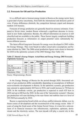 Vladimer Papava, Sabit Bagirov, Leonid Grigoriev, et al. 
2.2. Forecasts for Oil and Gas Production 
It is a difficult task to forecast energy trends in Russia as the energy sector faces 
a great deal of price uncertainty, from both the international and domestic point of 
view. If price differences diminish, the competition between export and domestic 
markets will increase. 
Forecasts of energy production are generally based on resource estimates. Com-pared 
to Soviet times, modern Russia witnessed a significant decrease in invest-ment 
in new fields exploration. Besides, the official information on reserves is still 
classified and not available to the public. These factors largely complicate building 
production forecasts as information on output potential varies substantially be-tween 
different sources. 
The latest official long-term forecasts for energy were developed in 2003 within 
the Energy Strategy. They were based on rather conservative assumptions and be-came 
obsolete by 2004. The 2006 actual production figures were closer to forecasts 
for 2010 in the optimistic scenario of the 2003 Strategy (See Table 2.8). 
Table 2.7. Russia’s Energy Output: Actual Data and Energy Strategy 2003 Forecasts 
(Optimistic Scenario) 
Russia Energy 2005 2006 Strategy – Optimistic Scenario 2005 2010 2020 
Oil, mt 470 480 445 490 520 
Gas, billion cub.m 641 656 615 665 730 
Coal, mt 298 309 280 330 430 
Electricity, TWh 952 991 935 1070 1365 
Source: Minpromenergo, Rosstat. 
In the Energy Strategy of Russia for the period through 2020, forecasted vol-umes 
of gas production differ considerably depending on assumptions of different 
socio-economic developments in Russia. In the optimistic scenario, gas production 
may amount to approximately 665 bcm in 2010, and would increase to 730 bcm in 
2020. In the moderate version, gas production is expected to reach 635 bcm in 
2010 and up to 680 bcm by 2020. In the case of the “pessimistic scenario”, Russian 
gas production will start declining in the near future and stabilize later at a level of 
555-560 bcm annually by 2010. 
Russia is experiencing broad (while not always public) domestic debate over its 
future course of development and the reconstruction of the energy sector. After 17 
years of using the fixed assets of the former Soviet Union, it is time for a reinvest-ment 
of its financial resources into infrastructure, exploration, upstream, down-stream 
and the electricity sectors. The next decade will play a crucial role in this 
CASE Network Report No. 83 44 
 