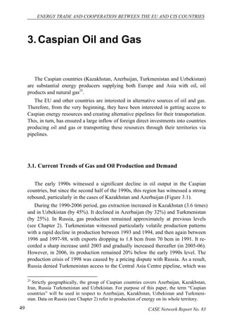 ENERGY TRADE AND COOPERATION BETWEEN THE EU AND CIS COUNTRIES 
3. Caspian Oil and Gas 
The Caspian countries (Kazakhstan, Azerbaijan, Turkmenistan and Uzbekistan) 
are substantial energy producers supplying both Europe and Asia with oil, oil 
products and natural gas25. 
The EU and other countries are interested in alternative sources of oil and gas. 
Therefore, from the very beginning, they have been interested in getting access to 
Caspian energy resources and creating alternative pipelines for their transportation. 
This, in turn, has ensured a large inflow of foreign direct investments into countries 
producing oil and gas or transporting these resources through their territories via 
pipelines. 
3.1. Current Trends of Gas and Oil Production and Demand 
The early 1990s witnessed a significant decline in oil output in the Caspian 
countries, but since the second half of the 1990s, this region has witnessed a strong 
rebound, particularly in the cases of Kazakhstan and Azerbaijan (Figure 3.1). 
During the 1990-2006 period, gas extraction increased in Kazakhstan (3.6 times) 
and in Uzbekistan (by 45%). It declined in Azerbaijan (by 32%) and Turkmenistan 
(by 25%). In Russia, gas production remained approximately at previous levels 
(see Chapter 2). Turkmenistan witnessed particularly volatile production patterns 
with a rapid decline in production between 1993 and 1994, and then again between 
1996 and 1997-98, with exports dropping to 1.8 bcm from 70 bcm in 1991. It re-corded 
a sharp increase until 2003 and gradually increased thereafter (in 2005-06). 
However, in 2006, its production remained 20% below the early 1990s level. The 
production crisis of 1998 was caused by a pricing dispute with Russia. As a result, 
Russia denied Turkmenistan access to the Central Asia Centre pipeline, which was 
25 Strictly geographically, the group of Caspian countries covers Azerbaijan, Kazakhstan, 
Iran, Russia Turkmenistan and Uzbekistan. For purpose of this paper, the term “Caspian 
countries” will be used in respect to Azerbaijan, Kazakhstan, Uzbekistan and Turkmeni-stan. 
Data on Russia (see Chapter 2) refer to production of energy on its whole territory. 
49 CASE Network Report No. 83 
 