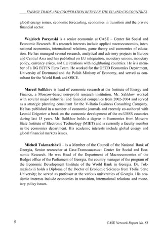 ENERGY TRADE AND COOPERATION BETWEEN THE EU AND CIS COUNTRIES 
global energy issues, economic forecasting, economies in transition and the private 
financial sector. 
Wojciech Paczynski is a senior economist at CASE – Center for Social and 
Economic Research. His research interests include applied macroeconomics, inter-national 
economics, international relations, game theory and economics of educa-tion. 
He has managed several research, analytical and advisory projects in Europe 
and Central Asia and has published on EU integration, monetary unions, monetary 
policy, currency crises, and EU relations with neighboring countries. He is a mem-ber 
of a DG ECFIN Euro Team. He worked for the OECD Economics Department, 
University of Dortmund and the Polish Ministry of Economy, and served as con-sultant 
for the World Bank and OSCE. 
Marcel Salikhov is head of economic research at the Institute of Energy and 
Finance, a Moscow-based non-profit research institution. Mr. Salikhov worked 
with several major industrial and financial companies from 2002-2004 and served 
as a strategic planning consultant for the V-Ratio Business Consulting Company. 
He has published in a number of economic journals and recently co-authored with 
Leonid Grigoriev a book on the economic development of the ex-USSR countries 
during last 15 years. Mr. Salikhov holds a degree in Economics from Moscow 
State Institute of Electronic Technology (MIET) and is currently a faculty member 
in the economics department. His academic interests include global energy and 
global financial markets issues. 
Micheil Tokmazishvil – is a Member of the Council of the National Bank of 
Georgia, Senior researcher at Case-Transcaucasus– Center for Social and Eco-nomic 
Research. He was Head of the Department of Macroeconomics of the 
Budget office of the Parliament of Georgia, the country manager of the program of 
the Economic Development Institute of the World Bank in Georgia. Dr. Tok-mazishvili 
holds a Diploma of the Doctor of Economic Sciences from Tbilisi State 
University; he served as professor at the various universities of Georgia. His aca-demic 
interests include economies in transition, international relations and mone-tary 
policy issues. 
5 CASE Network Report No. 83 
 