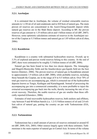 ENERGY TRADE AND COOPERATION BETWEEN THE EU AND CIS COUNTRIES 
3.2.1. Azerbaijan 
It is estimated that in Azerbaijan, the volume of residual extractable reserves 
amounts to 1,130 mt of oil and condensate and to 820 bcm of natural gas. The main 
proven oil reserves are concentrated in the Azeri-Chirag-Guneshli deposit while 
natural gas reserves are in the Shah Deniz deposit. According to BP, the proven 
reserves of gas amount to 1.35 trillion cub.m and 1 billion tonnes of oil (BP, 2007). 
However, some optimistic calculations estimate oil reserves in the Azerbaijani sec-tor 
of the Caspian at 5.3 billion tonnes and natural gas at 1.85 trillion cub.m (Cohen, 
2006). 
3.2.2. Kazakhstan 
Kazakhstan is a country with substantial hydrocarbon reserves. Overall, up to 
3.3% of explored and proven world reserves belong to this country. At the end of 
2007, there were estimated to be roughly 5.3 billion tonnes of oil (BP, 2008). 
Natural gas has been found in less than two dozen deposits. The Amangalgy 
and Shagirli-Shomyshty fields and the Imashevskoye gas-liquids field are the best 
known (Smirnov, 2006). The proven reserves of natural gas in Kazakhstan amount 
to approximately 1.9 trillion cub.m (BP, 2008), while probable reserves, including 
those beneath the Caspian, are in the range of 8 to 8.5 trillion cub.m. Over 70% of 
total gas reserves are accompanying gas, which is extracted out of the hydrocarbon 
deposits known as Tengiz, Kashagan and Karachaganak. Instead of processing the 
accompanying gas into a commercial commodity, it is more profitable to inject the 
extracted accompanying gas back into the wells, thereby increasing the rate of res-ervoir 
recovery. Therefore, the usable reserves of gas are smaller than those offi-cially 
reported (Glumskov, 2006). 
Estimates of total recoverable hydrocarbon reserves, both onshore and offshore, 
vary between 9 and 40 billion barrels (i.e. 1.2-5.5 billion tonnes) of oil and 2.8 tril-lion 
cub.m of natural gas, putting the country on par with Turkmenistan (EIA, 
2008). 
3.2.3. Turkmenistan 
Turkmenistan has a small amount of proven oil reserves estimated at around 82 
mt (BP, 2008; EIA, 2005). Other sources largely agree with these estimates. Turk-menistan 
is the main exporter of natural gas in Central Asia. In terms of the volume 
55 CASE Network Report No. 83 
 