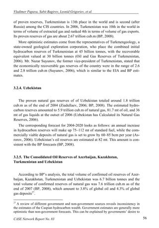 Vladimer Papava, Sabit Bagirov, Leonid Grigoriev, et al. 
of proven reserves, Turkmenistan is 13th place in the world and is second (after 
Russia) among the CIS countries. In 2006, Turkmenistan was 10th in the world in 
terms of volume of extracted gas and ranked 4th in terms of volume of gas exports. 
Its proven reserves of gas are about 2.67 trillion cub.m (BP, 2008). 
More optimistic estimates come from the representatives of Turkmengeology, a 
state-owned geological exploration corporation, who place the combined initial 
hydrocarbon reserves of Turkmenistan at 45 billion tonnes, with the recoverable 
equivalent valued at 30 billion tonnes (Oil and Gas Reserves of Turkmenistan, 
2006). Mr. Nazar Suyunov, the former vice-president of Turkmenistan, stated that 
the economically recoverable gas reserves of the country were in the range of 2.6 
and 2.8 trillion cub.m (Suyunov, 2006), which is similar to the EIA and BP esti-mates. 
3.2.4. Uzbekistan 
The proven natural gas reserves of of Uzbekistan totaled around 1.8 trillion 
cub.m as of the end of 2004 (Ziadullaev, 2006; BP, 2008). The estimated hydro-carbon 
reserves amounted to 5.9 trillion cub.m of natural gas, 81.7 mt of oil, and 36 
mt of gas liquids at the outset of 2006 (Uzbekistan has Calculated its Natural Gas 
Reserves, 2006). 
The corresponding forecast for 2004-2020 looks as follows: an annual increase 
in hydrocarbon reserves will make up 75–112 mt of standard fuel, while the com-mercially 
viable deposits of natural gas is set to grow by 60–85 bcm per year (As-rorov, 
2006). Uzbekistan’s oil reserves are estimated at 82 mt. This amount is con-sistent 
with the BP forecasts (BP, 2008). 
3.2.5. The Consolidated Oil Reserves of Azerbaijan, Kazakhstan, 
Turkmenistan and Uzbekistan 
According to BP’s analysis, the total volume of confirmed oil reserves of Azer-baijan, 
Kazakhstan, Turkmenistan and Uzbekistan was 6.7 billion tonnes and the 
total volume of confirmed reserves of natural gas was 7.6 trillion cub.m as of the 
end of 2007 (BP, 2008), which amount to 3.8% of global oil and 4.3% of global 
gas deposits27. 
27 A review of different government and non-government sources reveals inconsistency in 
the estimates of the Caspian hydrocarbon wealth. Government estimates are generally more 
optimistic than non-government forecasts. This can be explained by governments’ desire to 
CASE Network Report No. 83 56 
 
