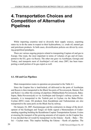 ENERGY TRADE AND COOPERATION BETWEEN THE EU AND CIS COUNTRIES 
4. Transportation Choices and 
Competition of Alternative 
Pipelines 
While importing countries tend to diversify their supply sources, exporting 
states try to do the same in respect to their hydrocarbons, i.e. crude oil, natural gas 
and petroleum products. In both cases, diversification policies are driven by exist-ing 
geopolitical paradigms. 
There are various ongoing projects related to transporting Caspian oil and gas to 
Europe. One route, the most important in terms of volumes of gas and oil trans-ported 
to the EU, goes via Russia. The other one goes via Azerbaijan, Georgia and 
Turkey, and transports most of Azerbaijan’s oil and, since 2007, has been trans-porting 
a small portion of its gas export as well. 
4.1. Oil and Gas Pipelines 
Main transportation routes in operation are presented in the Table 4.1. 
Since the Caspian Sea is land-locked, oil delivered to the ports of Azerbaijan 
and Russia is then transported to the Black Sea ports of Novorossiysk, Batumi, Poti 
and Kulevi via either the existing oil pipelines (Makhachkala-Novorossiysk, Baku- 
Supsa, Baku-Novorossiysk) or via Azerbaijan and Georgia’s railway systems. Al-ternately, 
it is transported to the Turkish port in Ceyhan via the Baku-Tbilisi- 
Ceyhan (BTC) route. Oil products from Kazakhstan and Turkmenistan are also 
transported to the same ports on the Black Sea by railway. 
On January 24, 2007, Kazmunaygaz and the contractors in charge of the devel-opment 
of the Kashagan and Tengiz oil fields signed a Memorandum of Under-standing 
regarding building the Kazakhstan Caspian Transportation System. It aims 
at ensuring the transport of the growing amounts of oil exports via the Caspian Sea. 
It was decided that oil would be transported via the Eskene – Kurik – Baku – Tbi-lisi 
– Ceyhan route. This implies building the Eskene – Kurik oil pipeline. The 
59 CASE Network Report No. 83 
 