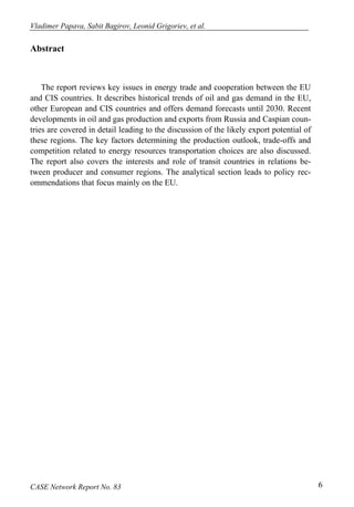 Vladimer Papava, Sabit Bagirov, Leonid Grigoriev, et al. 
Abstract 
The report reviews key issues in energy trade and cooperation between the EU 
and CIS countries. It describes historical trends of oil and gas demand in the EU, 
other European and CIS countries and offers demand forecasts until 2030. Recent 
developments in oil and gas production and exports from Russia and Caspian coun-tries 
are covered in detail leading to the discussion of the likely export potential of 
these regions. The key factors determining the production outlook, trade-offs and 
competition related to energy resources transportation choices are also discussed. 
The report also covers the interests and role of transit countries in relations be-tween 
producer and consumer regions. The analytical section leads to policy rec-ommendations 
that focus mainly on the EU. 
CASE Network Report No. 83 6 
 
