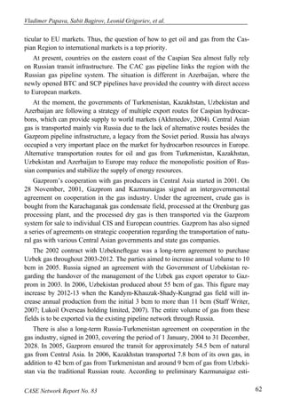 Vladimer Papava, Sabit Bagirov, Leonid Grigoriev, et al. 
ticular to EU markets. Thus, the question of how to get oil and gas from the Cas-pian 
Region to international markets is a top priority. 
At present, countries on the eastern coast of the Caspian Sea almost fully rely 
on Russian transit infrastructure. The CAC gas pipeline links the region with the 
Russian gas pipeline system. The situation is different in Azerbaijan, where the 
newly opened BTC and SCP pipelines have provided the country with direct access 
to European markets. 
At the moment, the governments of Turkmenistan, Kazakhstan, Uzbekistan and 
Azerbaijan are following a strategy of multiple export routes for Caspian hydrocar-bons, 
which can provide supply to world markets (Akhmedov, 2004). Central Asian 
gas is transported mainly via Russia due to the lack of alternative routes besides the 
Gazprom pipeline infrastructure, a legacy from the Soviet period. Russia has always 
occupied a very important place on the market for hydrocarbon resources in Europe. 
Alternative transportation routes for oil and gas from Turkmenistan, Kazakhstan, 
Uzbekistan and Azerbaijan to Europe may reduce the monopolistic position of Rus-sian 
companies and stabilize the supply of energy resources. 
Gazprom’s cooperation with gas producers in Central Asia started in 2001. On 
28 November, 2001, Gazprom and Kazmunaigas signed an intergovernmental 
agreement on cooperation in the gas industry. Under the agreement, crude gas is 
bought from the Karachaganak gas condensate field, processed at the Orenburg gas 
processing plant, and the processed dry gas is then transported via the Gazprom 
system for sale to individual CIS and European countries. Gazprom has also signed 
a series of agreements on strategic cooperation regarding the transportation of natu-ral 
gas with various Central Asian governments and state gas companies. 
The 2002 contract with Uzbekneftegaz was a long-term agreement to purchase 
Uzbek gas throughout 2003-2012. The parties aimed to increase annual volume to 10 
bcm in 2005. Russia signed an agreement with the Government of Uzbekistan re-garding 
the handover of the management of the Uzbek gas export operator to Gaz-prom 
in 2003. In 2006, Uzbekistan produced about 55 bcm of gas. This figure may 
increase by 2012-13 when the Kandym-Khauzak-Shady-Kungrad gas field will in-crease 
annual production from the initial 3 bcm to more than 11 bcm (Staff Writer, 
2007; Lukoil Overseas holding limited, 2007). The entire volume of gas from these 
fields is to be exported via the existing pipeline network through Russia. 
There is also a long-term Russia-Turkmenistan agreement on cooperation in the 
gas industry, signed in 2003, covering the period of 1 January, 2004 to 31 December, 
2028. In 2005, Gazprom ensured the transit for approximately 54.5 bcm of natural 
gas from Central Asia. In 2006, Kazakhstan transported 7.8 bcm of its own gas, in 
addition to 42 bcm of gas from Turkmenistan and around 9 bcm of gas from Uzbeki-stan 
via the traditional Russian route. According to preliminary Kazmunaigaz esti- 
CASE Network Report No. 83 62 
 