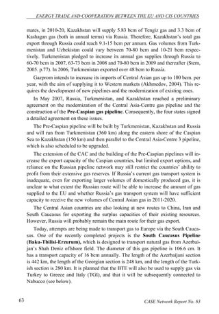 ENERGY TRADE AND COOPERATION BETWEEN THE EU AND CIS COUNTRIES 
mates, in 2010-20, Kazakhstan will supply 5.83 bcm of Tengiz gas and 3.3 bcm of 
Kashagan gas (both in annual terms) via Russia. Therefore, Kazakhstan’s total gas 
export through Russia could reach 9.1-15 bcm per annum. Gas volumes from Turk-menistan 
and Uzbekistan could vary between 70-80 bcm and 10-21 bcm respec-tively. 
Turkmenistan pledged to increase its annual gas supplies through Russia to 
60-70 bcm in 2007, 63-73 bcm in 2008 and 70-80 bcm in 2009 and thereafter (Stern, 
2005. p.77). In 2006, Turkmenistan exported over 48 bcm to Russia. 
Gazprom intends to increase its imports of Central Asian gas up to 100 bcm. per 
year, with the aim of supplying it to Western markets (Akhmedov, 2004). This re-quires 
the development of new pipelines and the modernization of existing ones. 
In May 2007, Russia, Turkmenistan, and Kazakhstan reached a preliminary 
agreement on the modernization of the Central Asia-Centre gas pipeline and the 
construction of the Pre-Caspian gas pipeline. Consequently, the four states signed 
a detailed agreement on these issues. 
The Pre-Caspian pipeline will be built by Turkmenistan, Kazakhstan and Russia 
and will run from Turkmenistan (360 km) along the eastern shore of the Caspian 
Sea to Kazakhstan (150 km) and then parallel to the Central Asia-Centre 3 pipeline, 
which is also scheduled to be upgraded. 
The extension of the CAC and the building of the Pre-Caspian pipelines will in-crease 
the export capacity of the Caspian countries, but limited export options, and 
reliance on the Russian pipeline network may still restrict the countries’ ability to 
profit from their extensive gas reserves. If Russia’s current gas transport system is 
inadequate, even for exporting larger volumes of domestically produced gas, it is 
unclear to what extent the Russian route will be able to increase the amount of gas 
supplied to the EU and whether Russia’s gas transport system will have sufficient 
capacity to receive the new volumes of Central Asian gas in 2011-2020. 
The Central Asian countries are also looking at new routes to China, Iran and 
South Caucasus for exporting the surplus capacities of their existing resources. 
However, Russia will probably remain the main route for their gas export. 
Today, attempts are being made to transport gas to Europe via the South Cauca-sus. 
One of the recently completed projects is the South Caucasus Pipeline 
(Baku-Tbilisi-Erzurum), which is designed to transport natural gas from Azerbai-jan’s 
Shah Deniz offshore field. The diameter of this gas pipeline is 106.6 cm. It 
has a transport capacity of 16 bcm annually. The length of the Azerbaijani section 
is 442 km, the length of the Georgian section is 248 km, and the length of the Turk-ish 
section is 280 km. It is planned that the BTE will also be used to supply gas via 
Turkey to Greece and Italy (TGI), and that it will be subsequently connected to 
Nabucco (see below). 
63 CASE Network Report No. 83 
 