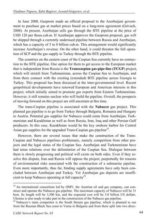 Vladimer Papava, Sabit Bagirov, Leonid Grigoriev, et al. 
In June 2008, Gazprom made an official proposal to the Azerbaijani govern-ment 
to purchase gas at market prices based on a long-term agreement (Grivach, 
2008). At present, Azerbaijan sells gas through the BTE pipeline at the price of 
USD 120 per thous.cub.m. If Azerbaijan approves the Gazprom proposal, gas will 
be shipped through a currently underused pipeline between Russia and Azerbaijan, 
which has a capacity of 5 to 8 billion cub.m. This arrangement would significantly 
increase Azerbaijan’s revenue. On the other hand, it could threaten the full opera-tion 
of SCP and the gas supply to Turkey through the BTE pipeline. 
The countries on the eastern coast of the Caspian Sea currently have no connec-tion 
to the BTE pipeline. One option for them to get access to the European market 
that is independent from Russia is the Transcaspian gas-pipe-line (TCGP) project, 
which will stretch from Turkmenistan, across the Caspian Sea to Azerbaijan, and 
from there connect with the existing (extended) BTE pipeline across Georgia to 
Turkey. This proposal has been discussed at the inter-governmental level. Recent 
geopolitical developments have renewed European and American interests in this 
project, which initially aimed to promote gas exports from Eastern Turkmenistan. 
However, it still remains unclear who will build the pipeline. Overall, the prospects 
of moving forward on this project are still uncertain at this time. 
The trans-Caspian pipeline is associated with the Nabucco gas project. This 
planned gas pipeline is to go from Turkey through Bulgaria, Romania and Hungary 
to Austria. Potential gas supplies for Nabucco could come from Azerbaijan, Turk-menistan 
and Kazakhstan as well as from Russia, Iran, Iraq and other Persian Gulf 
producers. In this case, Kazakhstan would be the key onshore harbor for Central 
Asian gas supplies for the upgraded Trans-Caspian gas pipeline28. 
However, there are several issues that make the construction of the Trans- 
Caspian and Nabucco pipelines problematic, namely competition from other pro-jects 
and the legal status of the Caspian Sea. Azerbaijan and Turkmenistan have 
had tense relations over the delimitation of the Caspian Sea. Dialogue between 
them is slowly progressing and political will exists on both sides. Even if they re-solve 
this dispute, Iran and Russia will oppose the project, purportedly for reasons 
of environmental risks associated with the construction of a submarine pipeline. 
Even more importantly, thus far, binding supply agreements have only been con-cluded 
between Azerbaijan and Turkey. Yet Azerbaijan gas deposits are insuffi-cient 
to keep Nabucco operating at full capacity29. 
28 An international consortium led by OMV, the Austrian oil and gas company, can con-struct 
and operate the Nabucco gas pipeline. The maximum capacity of Nabucco will be 31 
bcm. Its length will be 3,300 km, and the expected cost will be 5.8 billion US dollars. 
Ukraine is also ready to take part in the construction of the Nabucco gas pipeline. 
29 Nabucco’s main competitor is the South Stream gas pipeline, which is planned to run 
from the Russian Black Sea coast to Varna in Bulgaria and from there split into two direc- 
CASE Network Report No. 83 64 
 