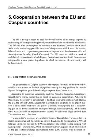 Vladimer Papava, Sabit Bagirov, Leonid Grigoriev, et al. 
5. Cooperation between the EU and 
Caspian countries 
The EU is trying to meet its need for diversification of its energy imports by 
maintaining its strategic and supposedly mutual beneficial relationship with Russia. 
The EU also aims to strengthen its presence in the Southern Caucasus and Central 
Asia, while minimizing possible sources of disagreement with Russia. At present, 
bilateral trade and cooperation agreements are in place with Russia on one side and 
Azerbaijan on the other (South Caucasus). The EU needs to build a network of 
multilateral cooperation in which Russia, Central Asia and the South Caucasus are 
integrated in a trade partnership cluster in which the interests of each country will 
be harmonized. 
5.1. Cooperation with Central Asia 
The governments of Caspian countries are engaged in efforts to develop and di-versify 
export routes, as the lack of pipeline capacity is a key problem for them in 
light of the expected growth in oil and gas exports from Central Asia. 
According to numerous statements made by President Nursultan Nazarbayev, 
Kazakhstan’s energy partnership is based on economic pragmatism. Adhering to 
this policy, the country’s government is building long-term relations with Russia, 
the US, the EU and China. Kazakhstan’s aspiration to diversify its oil export mar-kets 
is also a manifestation of this policy. Currently each pipeline that is transport-ing 
gas or oil from Kazakhstan must pass through Russian territory. At the same 
time, Kazakhstan is an important transit country for deliveries of gas and oil from 
Turkmenistan and Uzbekistan. 
Turkmenistan’s problems are similar to those of Kazakhstan. Turkmenistan is a 
major gas exporter and its exports go in two directions: to Russia (close to 90% of 
total gas shipments through the CAC gas pipeline) and to Iran via the Korpeje-Kurt 
Kui pipeline (Turkmenistan, 2007). The main buyer is Gazprom which resells most 
of the gas to RosUkrEnergo and Ukraine. Until 2006, Ukraine was the main im- 
CASE Network Report No. 83 66 
 