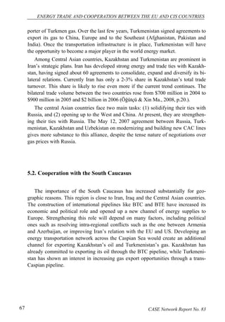 ENERGY TRADE AND COOPERATION BETWEEN THE EU AND CIS COUNTRIES 
porter of Turkmen gas. Over the last few years, Turkmenistan signed agreements to 
export its gas to China, Europe and to the Southeast (Afghanistan, Pakistan and 
India). Once the transportation infrastructure is in place, Turkmenistan will have 
the opportunity to become a major player in the world energy market. 
Among Central Asian countries, Kazakhstan and Turkmenistan are prominent in 
Iran’s strategic plans. Iran has developed strong energy and trade ties with Kazakh-stan, 
having signed about 60 agreements to consolidate, expand and diversify its bi-lateral 
relations. Currently Iran has only a 2-3% share in Kazakhstan’s total trade 
turnover. This share is likely to rise even more if the current trend continues. The 
bilateral trade volume between the two countries rose from $700 million in 2004 to 
$900 million in 2005 and $2 billion in 2006 (Öğütçü & Xin Ma., 2008, p.20.). 
The central Asian countries face two main tasks: (1) solidifying their ties with 
Russia, and (2) opening up to the West and China. At present, they are strengthen-ing 
their ties with Russia. The May 12, 2007 agreement between Russia, Turk-menistan, 
Kazakhstan and Uzbekistan on modernizing and building new CAC lines 
gives more substance to this alliance, despite the tense nature of negotiations over 
gas prices with Russia. 
5.2. Cooperation with the South Caucasus 
The importance of the South Caucasus has increased substantially for geo-graphic 
reasons. This region is close to Iran, Iraq and the Central Asian countries. 
The construction of international pipelines like BTC and BTE have increased its 
economic and political role and opened up a new channel of energy supplies to 
Europe. Strengthening this role will depend on many factors, including political 
ones such as resolving intra-regional conflicts such as the one between Armenia 
and Azerbaijan, or improving Iran’s relation with the EU and US. Developing an 
energy transportation network across the Caspian Sea would create an additional 
channel for exporting Kazakhstan’s oil and Turkmenistan’s gas. Kazakhstan has 
already committed to exporting its oil through the BTC pipeline, while Turkmeni-stan 
has shown an interest in increasing gas export opportunities through a trans- 
Caspian pipeline. 
67 CASE Network Report No. 83 
 