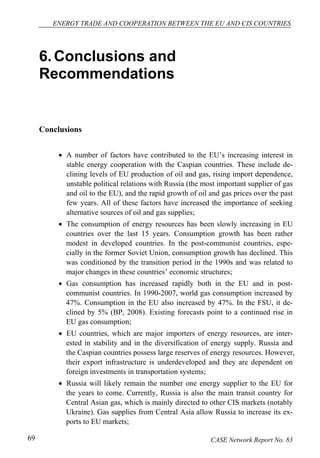ENERGY TRADE AND COOPERATION BETWEEN THE EU AND CIS COUNTRIES 
6. Conclusions and 
Recommendations 
Conclusions 
• A number of factors have contributed to the EU’s increasing interest in 
stable energy cooperation with the Caspian countries. These include de-clining 
levels of EU production of oil and gas, rising import dependence, 
unstable political relations with Russia (the most important supplier of gas 
and oil to the EU), and the rapid growth of oil and gas prices over the past 
few years. All of these factors have increased the importance of seeking 
alternative sources of oil and gas supplies; 
• The consumption of energy resources has been slowly increasing in EU 
countries over the last 15 years. Consumption growth has been rather 
modest in developed countries. In the post-communist countries, espe-cially 
in the former Soviet Union, consumption growth has declined. This 
was conditioned by the transition period in the 1990s and was related to 
major changes in these countries’ economic structures; 
• Gas consumption has increased rapidly both in the EU and in post-communist 
countries. In 1990-2007, world gas consumption increased by 
47%. Consumption in the EU also increased by 47%. In the FSU, it de-clined 
by 5% (BP, 2008). Existing forecasts point to a continued rise in 
EU gas consumption; 
• EU countries, which are major importers of energy resources, are inter-ested 
in stability and in the diversification of energy supply. Russia and 
the Caspian countries possess large reserves of energy resources. However, 
their export infrastructure is underdeveloped and they are dependent on 
foreign investments in transportation systems; 
• Russia will likely remain the number one energy supplier to the EU for 
the years to come. Currently, Russia is also the main transit country for 
Central Asian gas, which is mainly directed to other CIS markets (notably 
Ukraine). Gas supplies from Central Asia allow Russia to increase its ex-ports 
to EU markets; 
69 CASE Network Report No. 83 
 