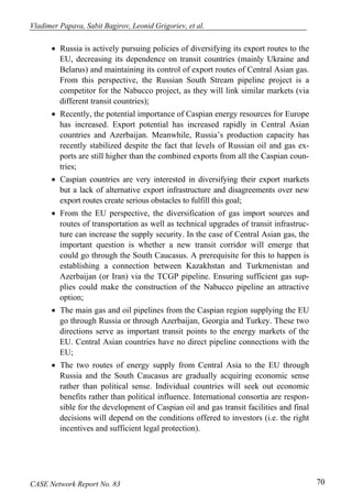 Vladimer Papava, Sabit Bagirov, Leonid Grigoriev, et al. 
• Russia is actively pursuing policies of diversifying its export routes to the 
EU, decreasing its dependence on transit countries (mainly Ukraine and 
Belarus) and maintaining its control of export routes of Central Asian gas. 
From this perspective, the Russian South Stream pipeline project is a 
competitor for the Nabucco project, as they will link similar markets (via 
different transit countries); 
• Recently, the potential importance of Caspian energy resources for Europe 
has increased. Export potential has increased rapidly in Central Asian 
countries and Azerbaijan. Meanwhile, Russia’s production capacity has 
recently stabilized despite the fact that levels of Russian oil and gas ex-ports 
are still higher than the combined exports from all the Caspian coun-tries; 
• Caspian countries are very interested in diversifying their export markets 
but a lack of alternative export infrastructure and disagreements over new 
export routes create serious obstacles to fulfill this goal; 
• From the EU perspective, the diversification of gas import sources and 
routes of transportation as well as technical upgrades of transit infrastruc-ture 
can increase the supply security. In the case of Central Asian gas, the 
important question is whether a new transit corridor will emerge that 
could go through the South Caucasus. A prerequisite for this to happen is 
establishing a connection between Kazakhstan and Turkmenistan and 
Azerbaijan (or Iran) via the TCGP pipeline. Ensuring sufficient gas sup-plies 
could make the construction of the Nabucco pipeline an attractive 
option; 
• The main gas and oil pipelines from the Caspian region supplying the EU 
go through Russia or through Azerbaijan, Georgia and Turkey. These two 
directions serve as important transit points to the energy markets of the 
EU. Central Asian countries have no direct pipeline connections with the 
EU; 
• The two routes of energy supply from Central Asia to the EU through 
Russia and the South Caucasus are gradually acquiring economic sense 
rather than political sense. Individual countries will seek out economic 
benefits rather than political influence. International consortia are respon-sible 
for the development of Caspian oil and gas transit facilities and final 
decisions will depend on the conditions offered to investors (i.e. the right 
incentives and sufficient legal protection). 
CASE Network Report No. 83 70 
 