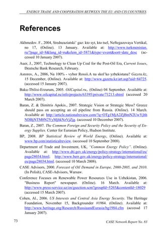 ENERGY TRADE AND COOPERATION BETWEEN THE EU AND CIS COUNTRIES 
References 
Akhmedov. F., 2004, Sredneaziatski’ gaz: kto syt, kto tsel, Neftegazovaya Vertikal, 
no 17, (Online). 13 January. Available at: http://www.turkmenistan. 
ru/?page_id=8&lang_id=ru&elem_id=5871&type=event&sort=date_desc (ac-cessed 
10 January 2007). 
Auer, J., 2007, Technology to Clean Up Coal for the Post-Oil Era, Current Issues, 
Deutsche Bank Research, February. 
Asrorov, A., 2006, Na 100% - vybor Rossii.A na skol’ko yzbekistana? Gazeta.kz, 
15 December, (Online). Available at: http://www.gazeta.kz/art.asp?aid=84725. 
(accessed 15 January 2007). 
Baku-Tbilisi-Erzurum, 2005. OilCapital.ru,. (Online) 04 September. Available at: 
http://www.oilcapital.ru/info/projects/63395/private/71213.shtml (accessed 20 
March 2007). 
Baran, Z. & Dimitris Apokis., 2007. Strategic Vision or Strategic Mess? Greece 
should pass on accepting an oil pipeline from Russia. (Online). 14 March. 
Available at: http://article.nationalreview.com/?q=OTg1MjA2ZjBmN2UwYjhh 
NDBjNTM0N2YyMjhkNzVjZjg. (accessed 10 December 2007). 
Baran, Z., 2007. The Common Foreign and Security Policy and the Security of En-ergy 
Supplies. Center for Eurasian Policy, Hudson Institute. 
BP, 2008. BP Statistical Review of World Energy, (Online). Available at: 
www.bp.com/statisticalreview. (accessed 10 September 2008). 
Department of Trade and Investment, UK, “Common Energy Policy”. (Online). 
Available at: http://www.dti.gov.uk/energy/policy-strategy/international/eu/ 
page28034.html; http://www.berr.gov.uk/energy/policy-strategy/international/ 
eu/page28034.html. (accessed 10 March 2008). 
CASE Advisors, 2000. Forecast of Oil Demand in Europe, 2000-2005, and 2010. 
(In Polish), CASE-Advisors, Warsaw. 
Conference Focuses on Renewable Power Resources Use in Uzbekistan, 2006. 
"Business Report" newspaper. (Online). 16 March. Available at: 
http://www.press-service.uz/en/gsection.scm?groupId=5203&contentId=18029 
(accessed 15 March 2007). 
Cohen, Al., 2006. US Interests and Central Asia Energy Security. The Heritage 
Foundation, November 15, Backgrounder #1984. (Online). Available at: 
http://www.heritage.org/Research/RussiaandEurasia/bg1984.cfm (accessd 17 
January 2007). 
73 CASE Network Report No. 83 
 