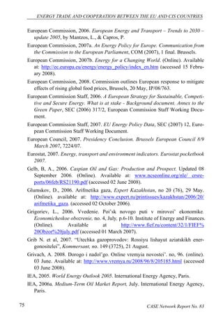 ENERGY TRADE AND COOPERATION BETWEEN THE EU AND CIS COUNTRIES 
European Commission, 2006. European Energy and Transport – Trends to 2030 – 
update 2005, by Mantzos, L., & Capros, P. 
European Commission, 2007a. An Energy Policy for Europe. Communication from 
the Commission to the European Parliament, COM (2007), 1 final. Brussels. 
European Commission, 2007b. Energy for a Changing World. (Online). Available 
at: http://ec.europa.eu/energy/energy_policy/index_en.htm (accessed 15 Febru-ary 
2008). 
European Commission, 2008. Commission outlines European response to mitigate 
effects of rising global food prices, Brussels, 20 May, IP/08/763. 
European Commission Staff, 2006. A European Strategy for Sustainable, Competi-tive 
and Secure Energy. What is at stake - Background document. Annex to the 
Green Paper, SEC (2006) 317/2, European Commission Staff Working Docu-ment. 
European Commission Staff, 2007. EU Energy Policy Data, SEC (2007) 12, Euro-pean 
Commission Staff Working Document. 
European Council, 2007. Presidency Conclusion. Brussels European Council 8/9 
March 2007, 7224/07. 
Eurostat, 2007. Energy, transport and environment indicators. Eurostat pocketbook 
2007. 
Gelb, B, A., 2006. Caspian Oil and Gas: Production and Prospect. Updated 08 
September 2006. (Online). Available at: www.ncseonline.org/nle/ crsre-ports/ 
06feb/RS21190.pdf (accessed 02 June 2008). 
Glumskov, D., 2006. Arifmetika gaza, Expert Kazakhstan, no 20 (76), 29 May. 
(Online). available at: http://www.expert.ru/printissues/kazakhstan/2006/20/ 
arifmetika_gaza. (accessed 02 October 2006). 
Grigoriev, L., 2006. Vvedenie. Poi’sk novogo puti v mirovoi’ ekonomike. 
Economicheskoe obozrenie, no. 4, July, p.6-10. Institute of Energy and Finances. 
(Online). Available at http://www.fief.ru/content/32/1/FIEF% 
20Obzor%20july.pdf (accessed 01 March 2007). 
Grib N. et al, 2007. “Utechka gazoprovodov: Rossiyu lishayut aziatskikh ener-gonositelei”, 
Kommersant, no. 149 (3725), 21 August. 
Grivach, A. 2008. Dorogo i nadol’go. Online vremyia novostei’. no, 96. (online). 
03 June. Available at: http://www.vremya.ru/2008/96/8/205185.html (accessed 
03 June 2008). 
IEA, 2005. World Energy Outlook 2005. International Energy Agency, Paris. 
IEA, 2006a. Medium-Term Oil Market Report, July. International Energy Agency, 
Paris. 
75 CASE Network Report No. 83 
 