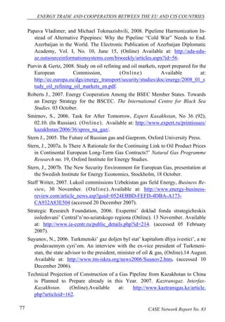ENERGY TRADE AND COOPERATION BETWEEN THE EU AND CIS COUNTRIES 
Papava Vladimer, and Michael Tokmazishvili, 2008. Pipelime Harmonization In-stead 
of Alternative Pipepines: Why the Pipeline “Cold War” Needs to End. 
Azerbaijan in the World. The Electronic Publication of Azerbaijan Diplomatic 
Academy, Vol. I, No. 10, June 15, (Online) Available at: http://ada-edu-az. 
outsourceinformationsystems.com/biweekly/articles.aspx?id=56. 
Purvin & Gertz, 2008. Study on oil refining and oil markets, report prepared for the 
European Commission, (Onl ine) Available at: 
http://ec.europa.eu/dgs/energy_transport/security/studies/doc/energy/2008_01_s 
tudy_oil_refining_oil_markets_en.pdf. 
Roberts J., 2007. Energy Cooperation Among the BSEC Member States. Towards 
an Energy Strategy for the BSCEC. The International Centre for Black Sea 
Studies. 03 October. 
Smirnov, S., 2006. Task for After Tomorrow, Expert Kasakhstan, No 36 (92), 
02.10. (In Russian). (Onl ine) . Available at: http://www.expert.ru/printissues/ 
kazakhstan/2006/36/spros_na_gaz/. 
Stern J., 2005. The Future of Russian gas and Gazprom. Oxford University Press. 
Stern, J., 2007a. Is There A Rationale for the Continuing Link to Oil Product Prices 
in Continental European Long-Term Gas Contracts?’ Natural Gas Programme 
Research no. 19, Oxford Institute for Energy Studies. 
Stern, J., 2007b. The New Security Environment for European Gas, presentation at 
the Swedish Institute for Energy Economics, Stockholm, 18 October. 
Staff Writer, 2007. Lukoil commissions Uzbekistan gas field Energy, Business Re-view, 
30 November. (Onl ine) .Available at: http://www.energy-business-review. 
com/article_news.asp?guid=0524EBBD-FEFD-4DBA-A173- 
CA932A83E504 (accessed 20 December 2007). 
Strategic Research Foundation, 2006. Exspertni’ doklad fonda strategicheskix 
issledovani’ Central’n’no-aziatskogo regiona (Online). 13 November. Available 
at: http://www.ia-centr.ru/public_details.php?id=214. (accessed 05 February 
2007). 
Suyunov, N., 2006. Turkmenski’ gaz doljen byl stat’ kapitalom dliya ivestici’, a ne 
prodavaemym cyri’om. An interview with the ex-vice president of Turkmeni-stan, 
the state advisor to the president, minister of oil & gas, (Online).14 August. 
Available at: http://www.tm-iskra.org/news2006/Suunov2.htm. (accessed 10 
December 2006). 
Technical Projection of Construction of a Gas Pipeline from Kazakhstan to China 
is Planned to Prepare already in this Year. 2007. Kaztransgaz. Interfax- 
Kazakhstan. (Online).Available at: http://www.kaztransgas.kz/article. 
php?articleid=162. 
77 CASE Network Report No. 83 
 
