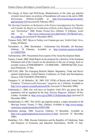 Vladimer Papava, Sabit Bagirov, Leonid Grigoriev, et al. 
The Energy of Peace and Well-being. Modernization of the main gas pipeline 
«Central Asia-Center» on territory of Kazakhstan will come to the end in 2008. 
Kaztransgaz. (Online).Available at: http://www.kaztransgas.kz/article. 
php?articleid=534 (accessed 02 February 2007). 
The Steering Committee on Realization of the Project transafganistan Gas Pipeline 
will Consider the Report on Certification of Stocks of Gas Deposit of Turkmeni-stan 
“Dovletabad”. 2006. Watan, Praime-Tass. (Online). 13 February. Avail-able 
at: http://www.watan.ru/rus/view.php?nomer=2415&razd=new_ 
nov_ru&pg=35 (accessed 01 December 2007). 
Tomasso Nelli, 2007. Bryza in Turkey over Caspian gas race. Turkish Daily News, 
Friday, 09 March. 
Tursunbaev, A., 2006. Dovletabad – Turkmenian Gas Klondike. (In Russian). 
(Online). 18 February. Available at: http://centrasia.org/newsA.php4? 
st=1140247920. 
Turkmenistan, 2007. Presentation from experts of the Asian Development Bank. 
Turmes, Claude, 2008. Draft Report on the proposal for a directive of the European 
Parliament and of the Council on the promotion of the use of energy from re-newable 
sources (COM(2008)0019 – C6-0046/2008 – 2008/0016(COD), Euro-pean 
Parliament, 13 May. 
UNCTAD, 2006. The Emerging Biofuels Market: Regulatory, Trade and Devel-opment 
Implications. United Nations Conference on Trade and Development, 
Geneva. UNCTAD/DITC/TED/2006/4. 
Vatsganov V., & Michailov, M., 2005. FEC (TEK) of Russia and Central Asian 
Countries. “Commonwealth Panorama” magazine, no 2. (Online). Available at: 
http://www.eepnews.ru/publication/m4108. (accessed 15 December 2006). 
Valetminsky I., 2006. Gas will leave on freedom. Until 2011 gas prices for the 
population will be regulated by the state. Russain Magazine. (Online). 30 No-vember. 
Available at: http://www.rg.ru/2006/11/30/hristenko.html (accessed 25 
December 2006). 
Vashakmadze G, 2007. The GUEU gas pipeline project, a paper presented at the 
Mini-gas Forum, Vienna, 11 May. (Online). Available at: http://www.energy-community. 
org/pls/portal/docs/83807.PDF. 
Zarybejnie proeqty, 2006. Gazprom. (Online). 15 December. Available at: 
http://www.gazpromquestions.ru/news/news11.html (accessed 25 December 
2006). 
Ziadullaev, N.S., 2006. Russian Federation and the Republic of Uzbekistan: State 
and Prospects of Economic and Industrial Interrelation, ISATR, 12 July. 
CASE Network Report No. 83 78 
 