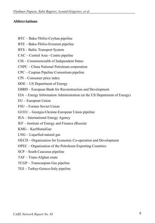 Vladimer Papava, Sabit Bagirov, Leonid Grigoriev, et al. 
Abbreviations 
BTC – Baku-Tbilisi-Ceyhan pipeline 
BTE – Baku-Tbilisi-Erzurum pipeline 
BTS – Baltic Transport System 
CAC – Central Asia - Centre pipeline 
CIS – Commonwealth of Independent States 
CNPC – China National Petroleum corporation 
CPC – Caspian Pipeline Consortium pipeline 
CPI – Consumer price index 
DOE – US Department of Energy 
EBRD – European Bank for Reconstruction and Development 
EIA – Energy Information Administration (at the US Department of Energy) 
EU – European Union 
FSU – Former Soviet Union 
GUEU – Georgia-Ukraine-European Union pipeline 
IEA – International Energy Agency 
IEF – Institute of Energy and Finance (Russia) 
KMG – KazMunaiGaz 
LNG – Liquefied natural gas 
OECD – Organization for Economic Co-operation and Development 
OPEC – Organization of the Petroleum Exporting Countries 
SCP – South Caucasus pipeline 
TAF – Trans-Afghan route 
TCGP – Transcaspian Gas pipeline 
TGI – Turkey-Greece-Italy pipeline 
CASE Network Report No. 83 8 
 